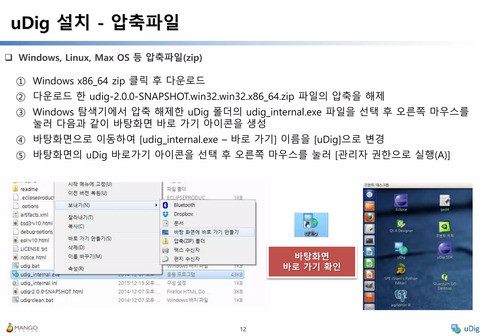 12
 Windows, Linux, Max OS 등 압축파일(zip)
uDig 설치 - 압축파일
① Windows x86_64 zip 클릭 후 다운로드
② 다운로드 한 udig-2.0.0-SNAPSHOT.win32.win32.x86_64.zip 파일의 압축을 해제
③ Windows 탐색기에서 압축 해제한 uDig 폴더의 udig_internal.exe 파일을 선택 후 오른쪽 마우스를
눌러 다음과 같이 바탕화면 바로 가기 아이콘을 생성
④ 바탕화면으로 이동하여 [udig_internal.exe – 바로 가기] 이름을 [uDig]으로 변경
⑤ 바탕화면의 uDig 바로가기 아이콘을 선택 후 오른쪽 마우스를 눌러 [관리자 권한으로 실행(A)]
바탕화면
바로 가기 확인
 