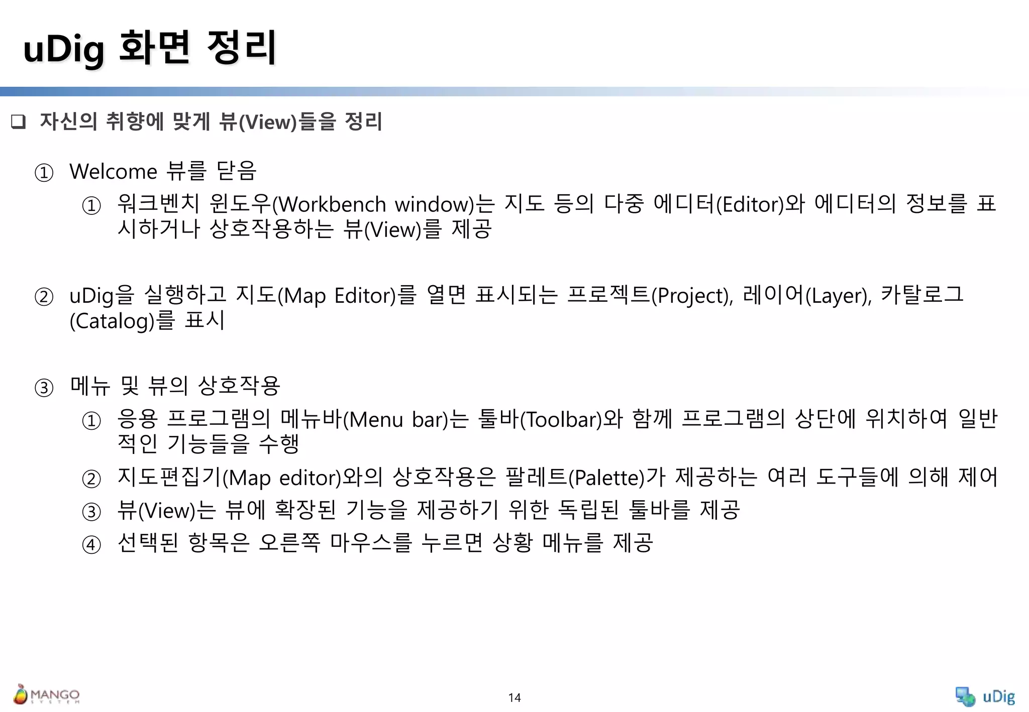 14
 자신의 취향에 맞게 뷰(View)들을 정리
uDig 화면 정리
① Welcome 뷰를 닫음
① 워크벤치 윈도우(Workbench window)는 지도 등의 다중 에디터(Editor)와 에디터의 정보를 표
시하거나 상호작용하는 뷰(View)를 제공
② uDig을 실행하고 지도(Map Editor)를 열면 표시되는 프로젝트(Project), 레이어(Layer), 카탈로그
(Catalog)를 표시
③ 메뉴 및 뷰의 상호작용
① 응용 프로그램의 메뉴바(Menu bar)는 툴바(Toolbar)와 함께 프로그램의 상단에 위치하여 일반
적인 기능들을 수행
② 지도편집기(Map editor)와의 상호작용은 팔레트(Palette)가 제공하는 여러 도구들에 의해 제어
③ 뷰(View)는 뷰에 확장된 기능을 제공하기 위한 독립된 툴바를 제공
④ 선택된 항목은 오른쪽 마우스를 누르면 상황 메뉴를 제공
 