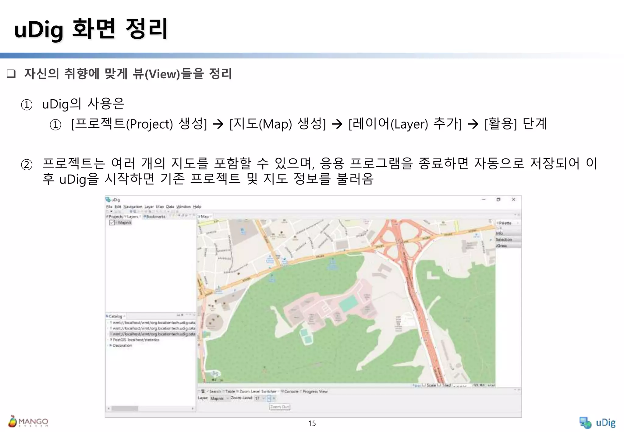 15
 자신의 취향에 맞게 뷰(View)들을 정리
uDig 화면 정리
① uDig의 사용은
① [프로젝트(Project) 생성]  [지도(Map) 생성]  [레이어(Layer) 추가]  [활용] 단계
② 프로젝트는 여러 개의 지도를 포함할 수 있으며, 응용 프로그램을 종료하면 자동으로 저장되어 이
후 uDig을 시작하면 기존 프로젝트 및 지도 정보를 불러옴
 