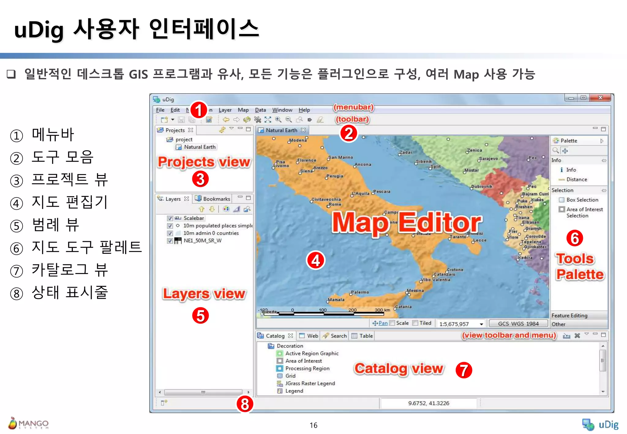 16
 일반적인 데스크톱 GIS 프로그램과 유사, 모든 기능은 플러그인으로 구성, 여러 Map 사용 가능
uDig 사용자 인터페이스
① 메뉴바
② 도구 모음
③ 프로젝트 뷰
④ 지도 편집기
⑤ 범례 뷰
⑥ 지도 도구 팔레트
⑦ 카탈로그 뷰
⑧ 상태 표시줄
1
2
3
4
5
6
7
8
 