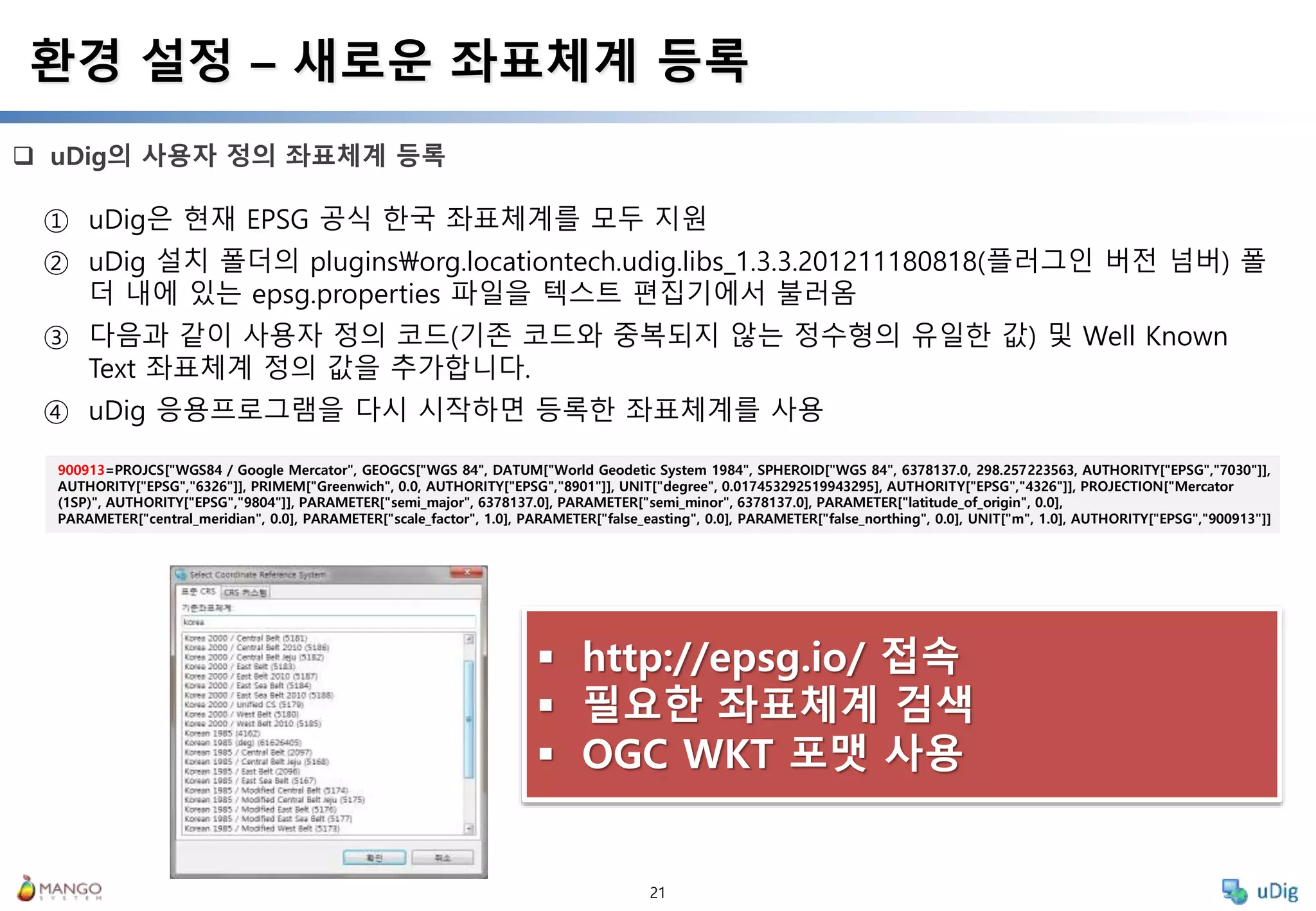 21
 uDig의 사용자 정의 좌표체계 등록
환경 설정 – 새로운 좌표체계 등록
① uDig은 현재 EPSG 공식 한국 좌표체계를 모두 지원
② uDig 설치 폴더의 pluginsorg.locationtech.udig.libs_1.3.3.201211180818(플러그인 버전 넘버) 폴
더 내에 있는 epsg.properties 파일을 텍스트 편집기에서 불러옴
③ 다음과 같이 사용자 정의 코드(기존 코드와 중복되지 않는 정수형의 유일한 값) 및 Well Known
Text 좌표체계 정의 값을 추가합니다.
④ uDig 응용프로그램을 다시 시작하면 등록한 좌표체계를 사용
900913=PROJCS["WGS84 / Google Mercator", GEOGCS["WGS 84", DATUM["World Geodetic System 1984", SPHEROID["WGS 84", 6378137.0, 298.257223563, AUTHORITY["EPSG","7030"]],
AUTHORITY["EPSG","6326"]], PRIMEM["Greenwich", 0.0, AUTHORITY["EPSG","8901"]], UNIT["degree", 0.017453292519943295], AUTHORITY["EPSG","4326"]], PROJECTION["Mercator
(1SP)", AUTHORITY["EPSG","9804"]], PARAMETER["semi_major", 6378137.0], PARAMETER["semi_minor", 6378137.0], PARAMETER["latitude_of_origin", 0.0],
PARAMETER["central_meridian", 0.0], PARAMETER["scale_factor", 1.0], PARAMETER["false_easting", 0.0], PARAMETER["false_northing", 0.0], UNIT["m", 1.0], AUTHORITY["EPSG","900913"]]
 http://epsg.io/ 접속
 필요한 좌표체계 검색
 OGC WKT 포맷 사용
 