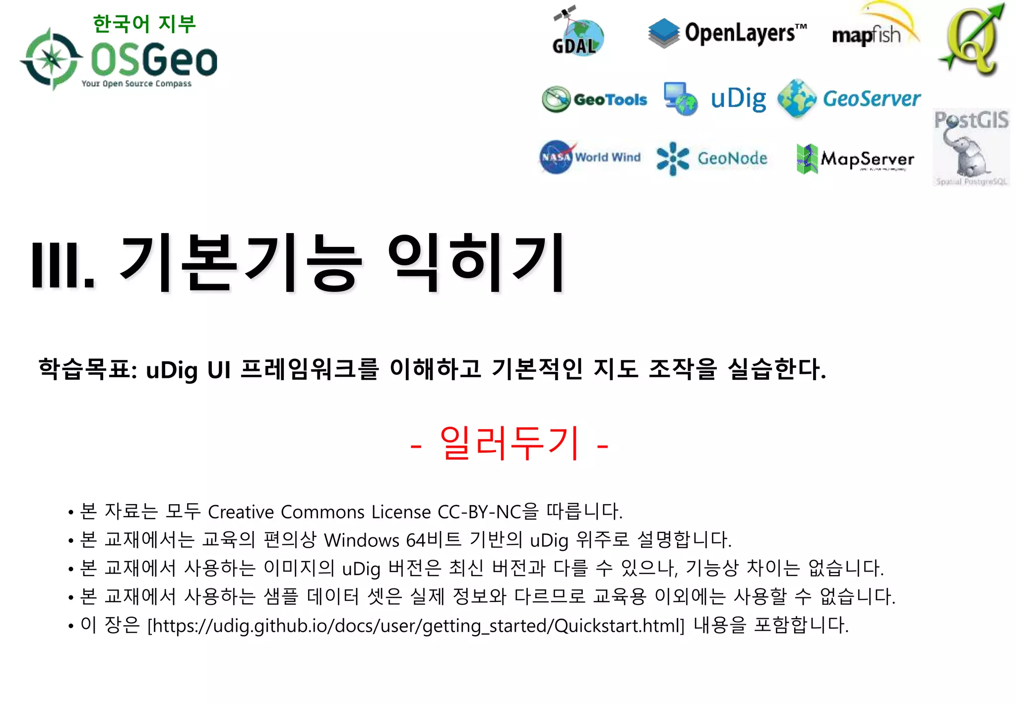 III. 기본기능 익히기
- 일러두기 -
• 본 자료는 모두 Creative Commons License CC-BY-NC을 따릅니다.
• 본 교재에서는 교육의 편의상 Windows 64비트 기반의 uDig 위주로 설명합니다.
• 본 교재에서 사용하는 이미지의 uDig 버전은 최신 버전과 다를 수 있으나, 기능상 차이는 없습니다.
• 본 교재에서 사용하는 샘플 데이터 셋은 실제 정보와 다르므로 교육용 이외에는 사용할 수 없습니다.
• 이 장은 [https://udig.github.io/docs/user/getting_started/Quickstart.html] 내용을 포함합니다.
한국어 지부
학습목표: uDig UI 프레임워크를 이해하고 기본적인 지도 조작을 실습한다.
 