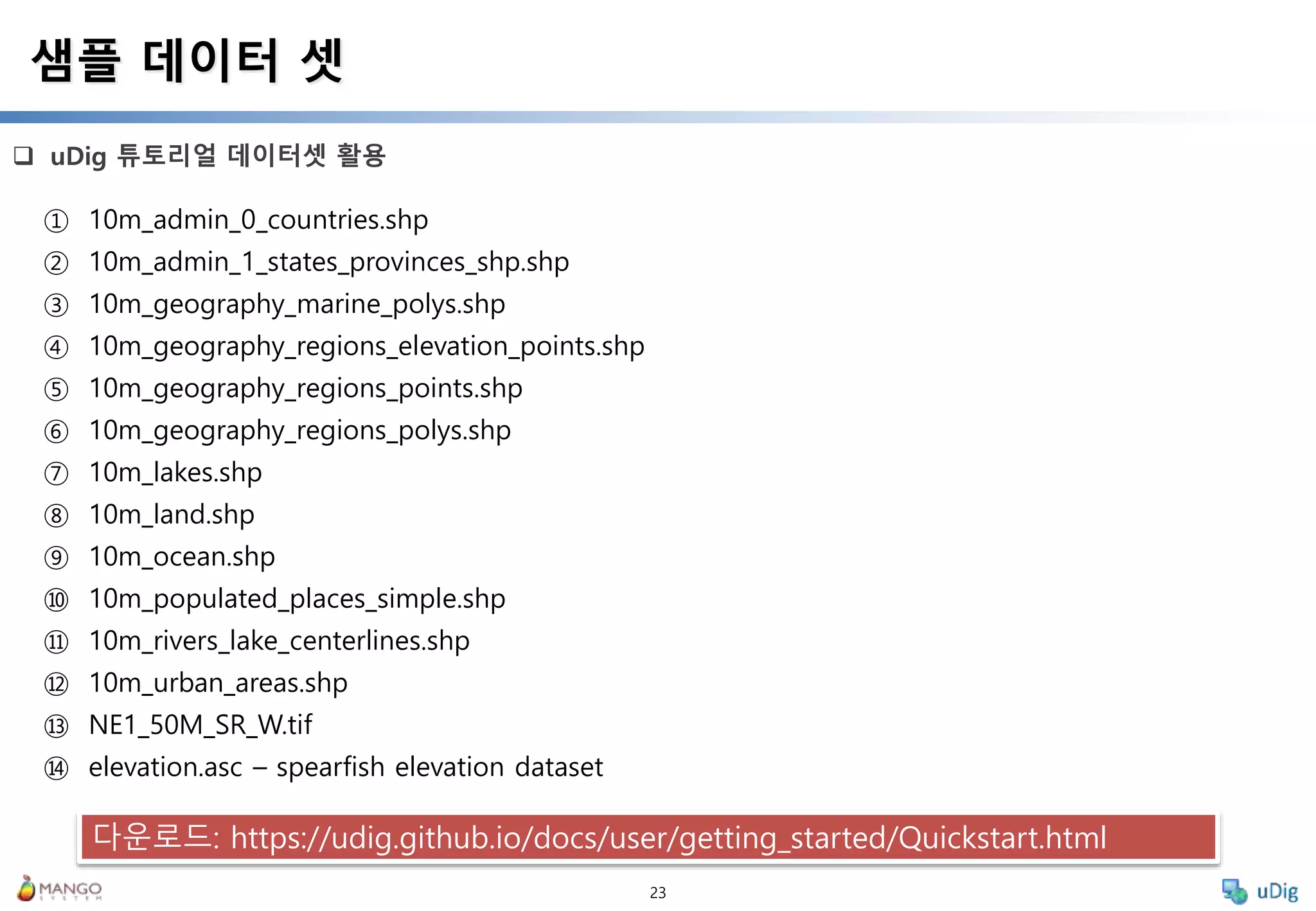 23
 uDig 튜토리얼 데이터셋 활용
샘플 데이터 셋
① 10m_admin_0_countries.shp
② 10m_admin_1_states_provinces_shp.shp
③ 10m_geography_marine_polys.shp
④ 10m_geography_regions_elevation_points.shp
⑤ 10m_geography_regions_points.shp
⑥ 10m_geography_regions_polys.shp
⑦ 10m_lakes.shp
⑧ 10m_land.shp
⑨ 10m_ocean.shp
⑩ 10m_populated_places_simple.shp
⑪ 10m_rivers_lake_centerlines.shp
⑫ 10m_urban_areas.shp
⑬ NE1_50M_SR_W.tif
⑭ elevation.asc – spearfish elevation dataset
다운로드: https://udig.github.io/docs/user/getting_started/Quickstart.html
 