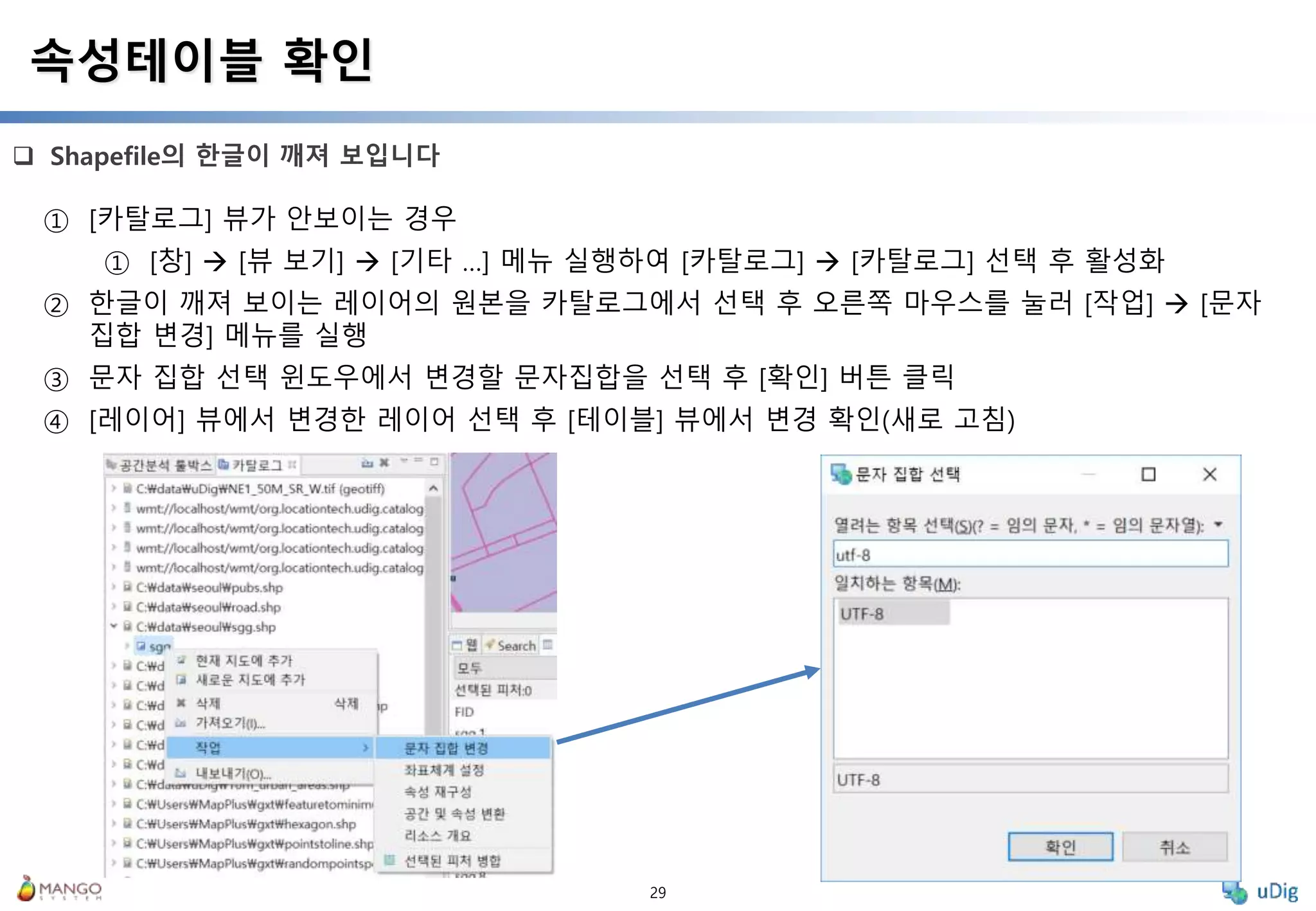 29
 Shapefile의 한글이 깨져 보입니다
속성테이블 확인
① [카탈로그] 뷰가 안보이는 경우
① [창]  [뷰 보기]  [기타 …] 메뉴 실행하여 [카탈로그]  [카탈로그] 선택 후 활성화
② 한글이 깨져 보이는 레이어의 원본을 카탈로그에서 선택 후 오른쪽 마우스를 눌러 [작업]  [문자
집합 변경] 메뉴를 실행
③ 문자 집합 선택 윈도우에서 변경할 문자집합을 선택 후 [확인] 버튼 클릭
④ [레이어] 뷰에서 변경한 레이어 선택 후 [테이블] 뷰에서 변경 확인(새로 고침)
 