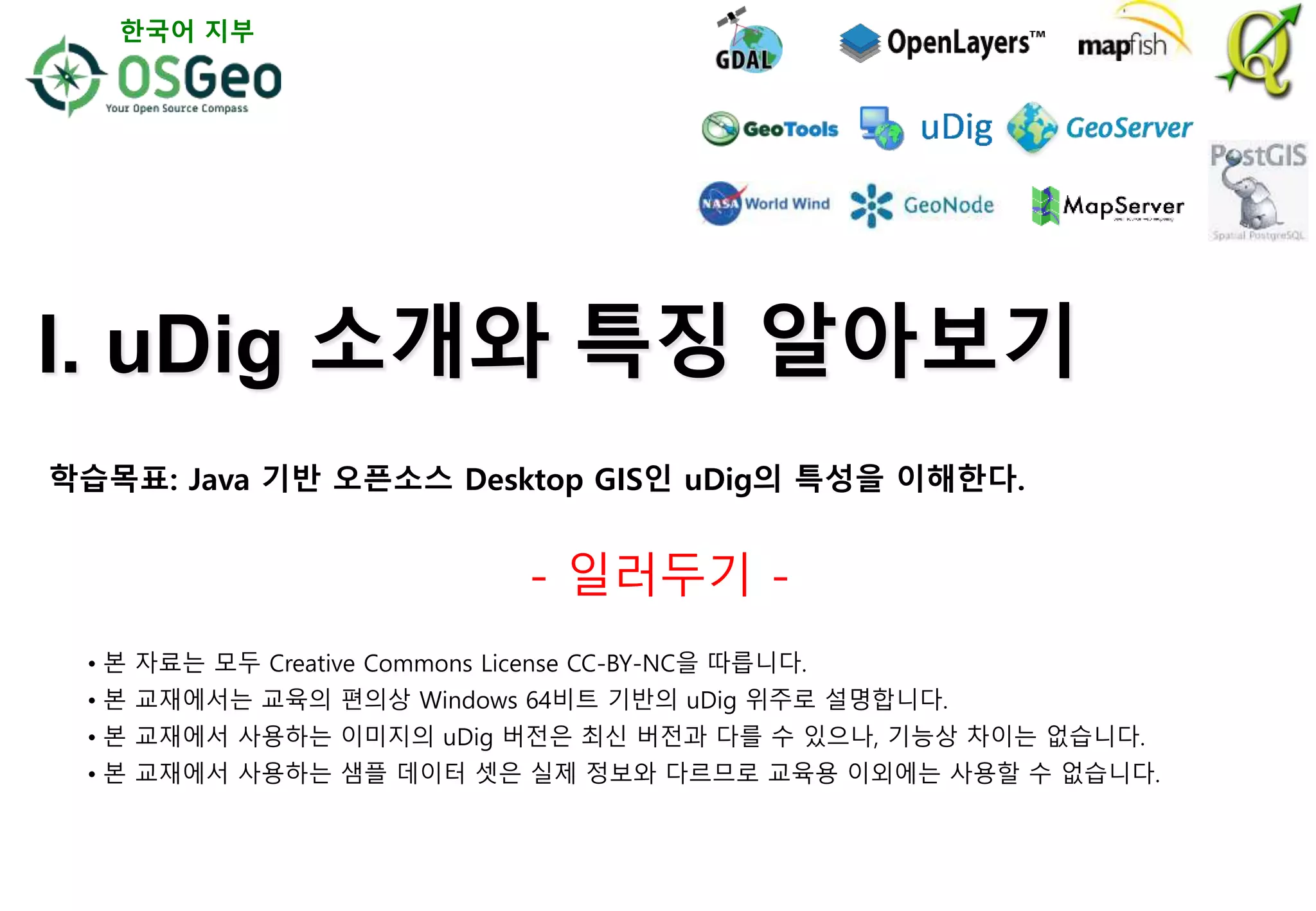 I. uDig 소개와 특징 알아보기
- 일러두기 -
• 본 자료는 모두 Creative Commons License CC-BY-NC을 따릅니다.
• 본 교재에서는 교육의 편의상 Windows 64비트 기반의 uDig 위주로 설명합니다.
• 본 교재에서 사용하는 이미지의 uDig 버전은 최신 버전과 다를 수 있으나, 기능상 차이는 없습니다.
• 본 교재에서 사용하는 샘플 데이터 셋은 실제 정보와 다르므로 교육용 이외에는 사용할 수 없습니다.
한국어 지부
학습목표: Java 기반 오픈소스 Desktop GIS인 uDig의 특성을 이해한다.
 
