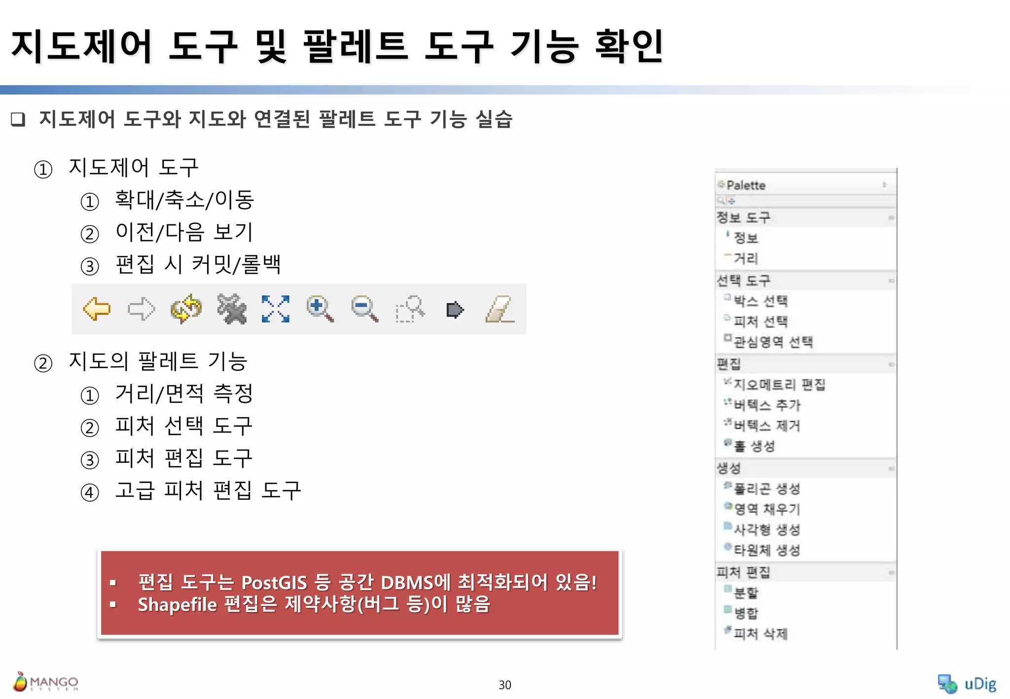 30
 지도제어 도구와 지도와 연결된 팔레트 도구 기능 실습
지도제어 도구 및 팔레트 도구 기능 확인
① 지도제어 도구
① 확대/축소/이동
② 이전/다음 보기
③ 편집 시 커밋/롤백
② 지도의 팔레트 기능
① 거리/면적 측정
② 피처 선택 도구
③ 피처 편집 도구
④ 고급 피처 편집 도구
 편집 도구는 PostGIS 등 공간 DBMS에 최적화되어 있음!
 Shapefile 편집은 제약사항(버그 등)이 많음
 