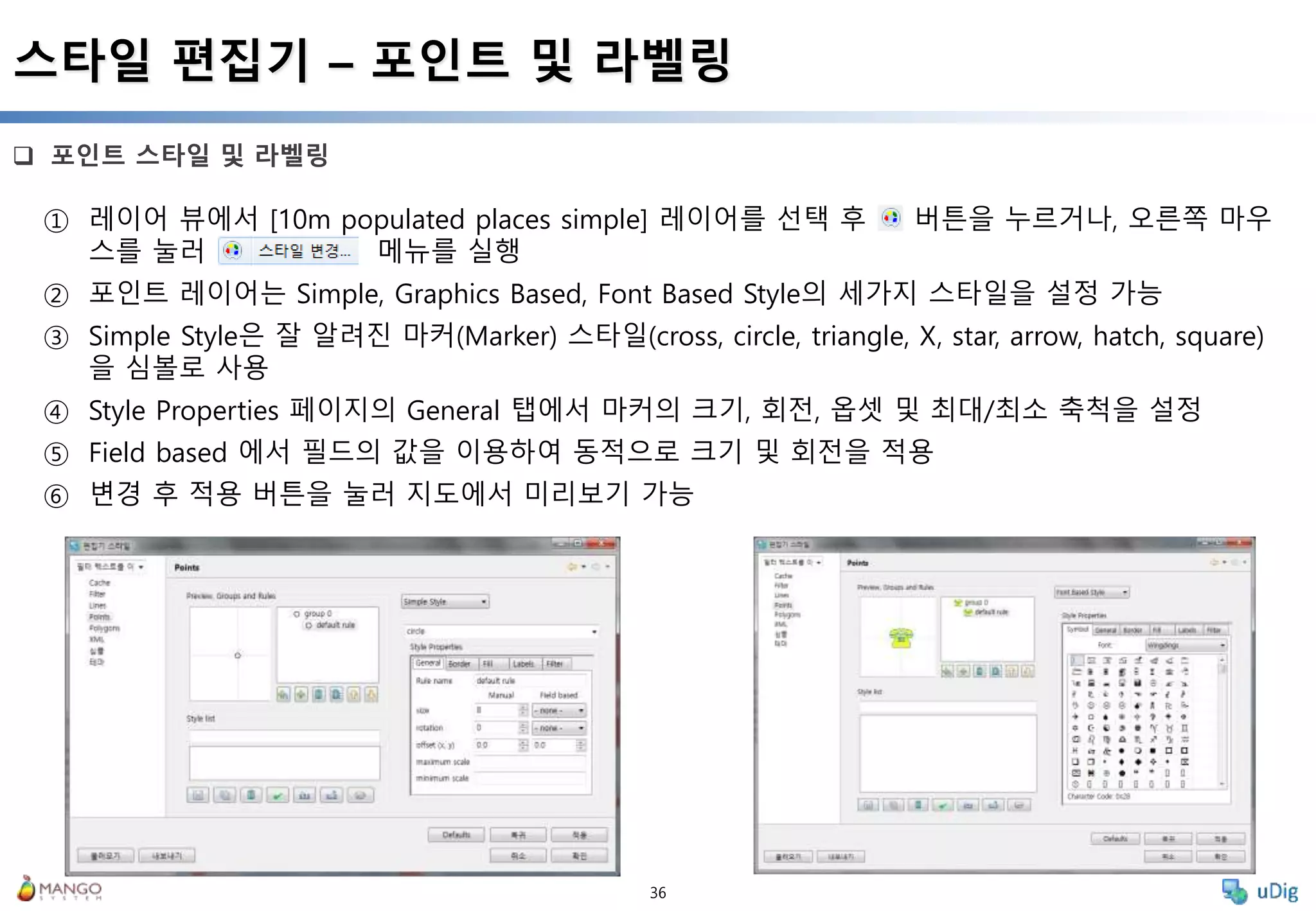 36
 포인트 스타일 및 라벨링
스타일 편집기 – 포인트 및 라벨링
① 레이어 뷰에서 [10m populated places simple] 레이어를 선택 후 버튼을 누르거나, 오른쪽 마우
스를 눌러 메뉴를 실행
② 포인트 레이어는 Simple, Graphics Based, Font Based Style의 세가지 스타일을 설정 가능
③ Simple Style은 잘 알려진 마커(Marker) 스타일(cross, circle, triangle, X, star, arrow, hatch, square)
을 심볼로 사용
④ Style Properties 페이지의 General 탭에서 마커의 크기, 회전, 옵셋 및 최대/최소 축척을 설정
⑤ Field based 에서 필드의 값을 이용하여 동적으로 크기 및 회전을 적용
⑥ 변경 후 적용 버튼을 눌러 지도에서 미리보기 가능
 