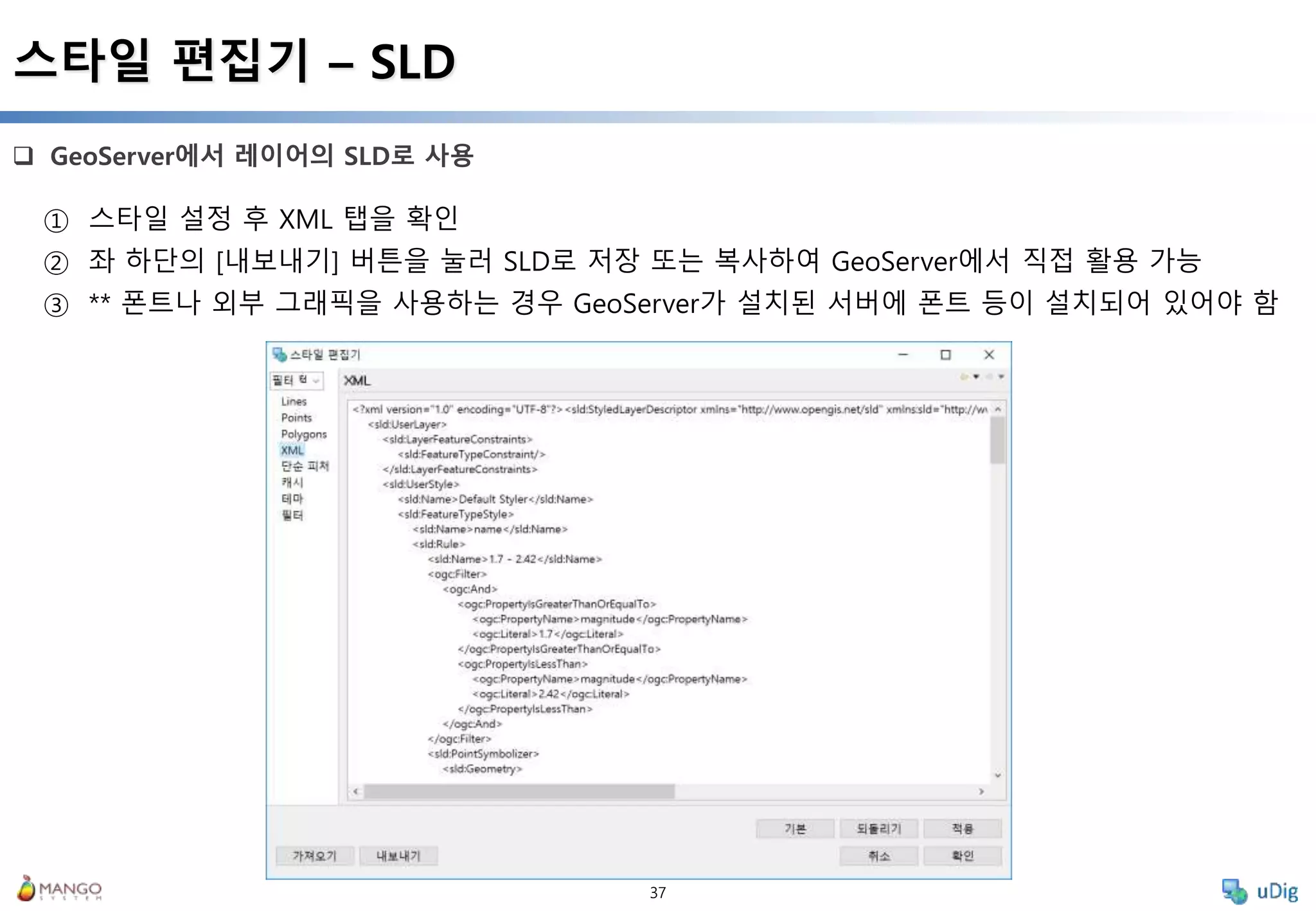 37
 GeoServer에서 레이어의 SLD로 사용
스타일 편집기 – SLD
① 스타일 설정 후 XML 탭을 확인
② 좌 하단의 [내보내기] 버튼을 눌러 SLD로 저장 또는 복사하여 GeoServer에서 직접 활용 가능
③ ** 폰트나 외부 그래픽을 사용하는 경우 GeoServer가 설치된 서버에 폰트 등이 설치되어 있어야 함
 