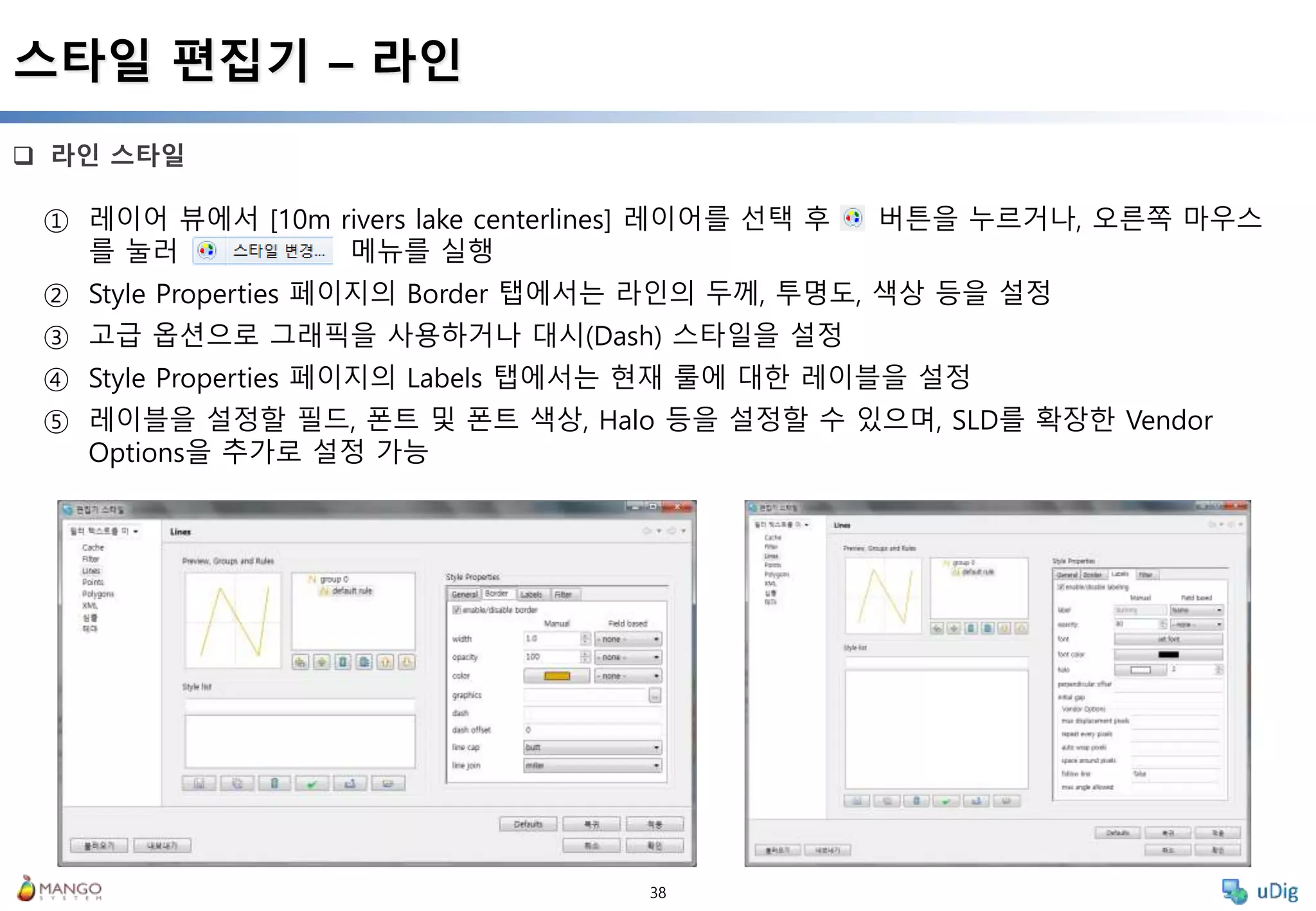 38
 라인 스타일
스타일 편집기 – 라인
① 레이어 뷰에서 [10m rivers lake centerlines] 레이어를 선택 후 버튼을 누르거나, 오른쪽 마우스
를 눌러 메뉴를 실행
② Style Properties 페이지의 Border 탭에서는 라인의 두께, 투명도, 색상 등을 설정
③ 고급 옵션으로 그래픽을 사용하거나 대시(Dash) 스타일을 설정
④ Style Properties 페이지의 Labels 탭에서는 현재 룰에 대한 레이블을 설정
⑤ 레이블을 설정할 필드, 폰트 및 폰트 색상, Halo 등을 설정할 수 있으며, SLD를 확장한 Vendor
Options을 추가로 설정 가능
 