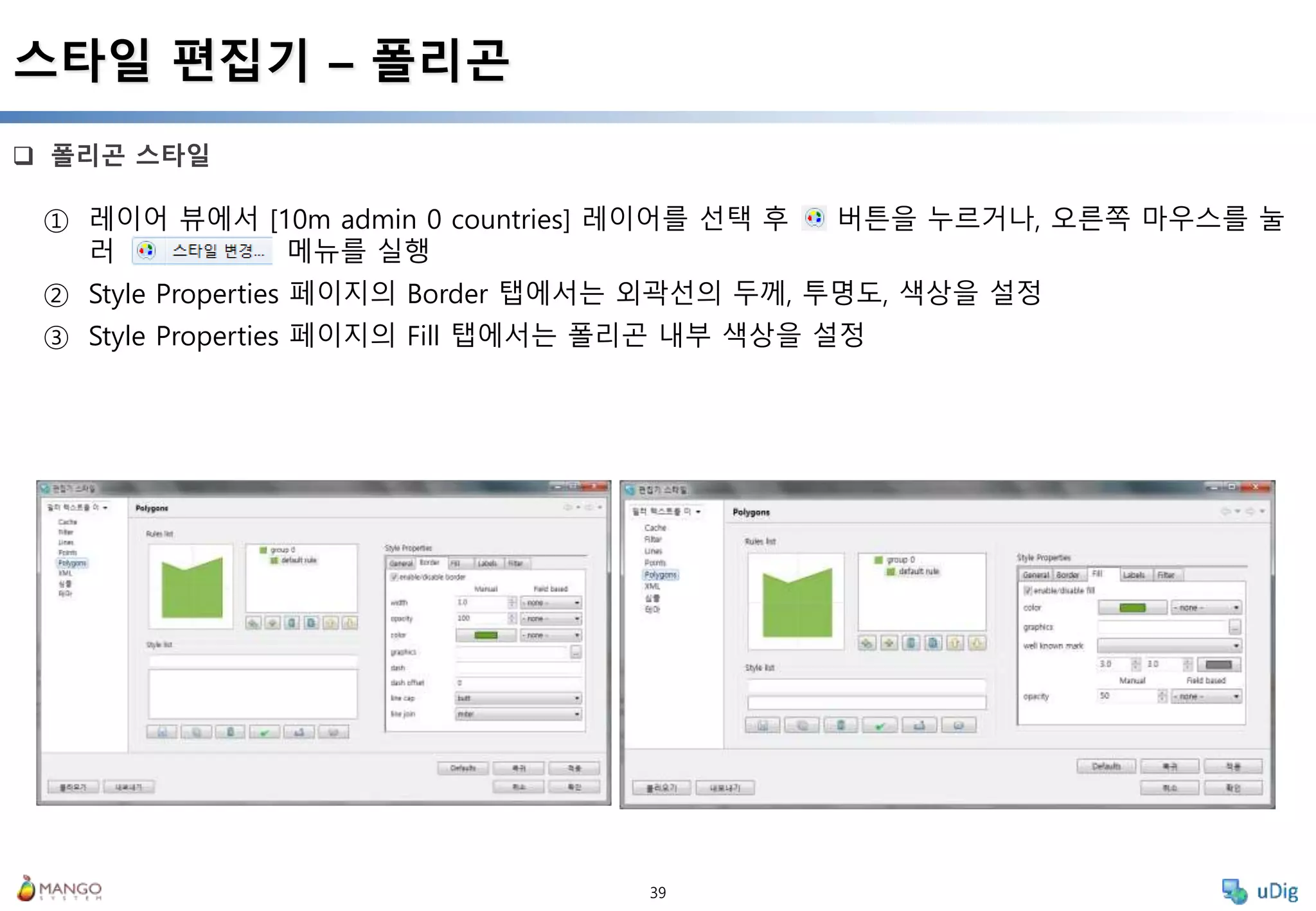 39
 폴리곤 스타일
스타일 편집기 – 폴리곤
① 레이어 뷰에서 [10m admin 0 countries] 레이어를 선택 후 버튼을 누르거나, 오른쪽 마우스를 눌
러 메뉴를 실행
② Style Properties 페이지의 Border 탭에서는 외곽선의 두께, 투명도, 색상을 설정
③ Style Properties 페이지의 Fill 탭에서는 폴리곤 내부 색상을 설정
 