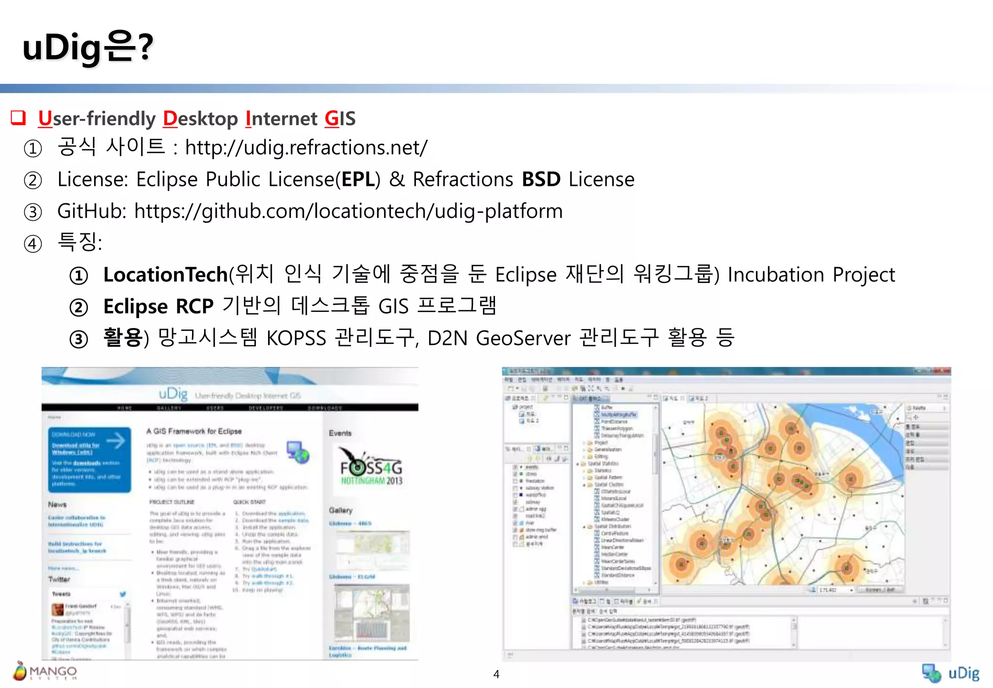 4
 User-friendly Desktop Internet GIS
uDig은?
① 공식 사이트 : http://udig.refractions.net/
② License: Eclipse Public License(EPL) & Refractions BSD License
③ GitHub: https://github.com/locationtech/udig-platform
④ 특징:
① LocationTech(위치 인식 기술에 중점을 둔 Eclipse 재단의 워킹그룹) Incubation Project
② Eclipse RCP 기반의 데스크톱 GIS 프로그램
③ 활용) 망고시스템 KOPSS 관리도구, D2N GeoServer 관리도구 활용 등
 