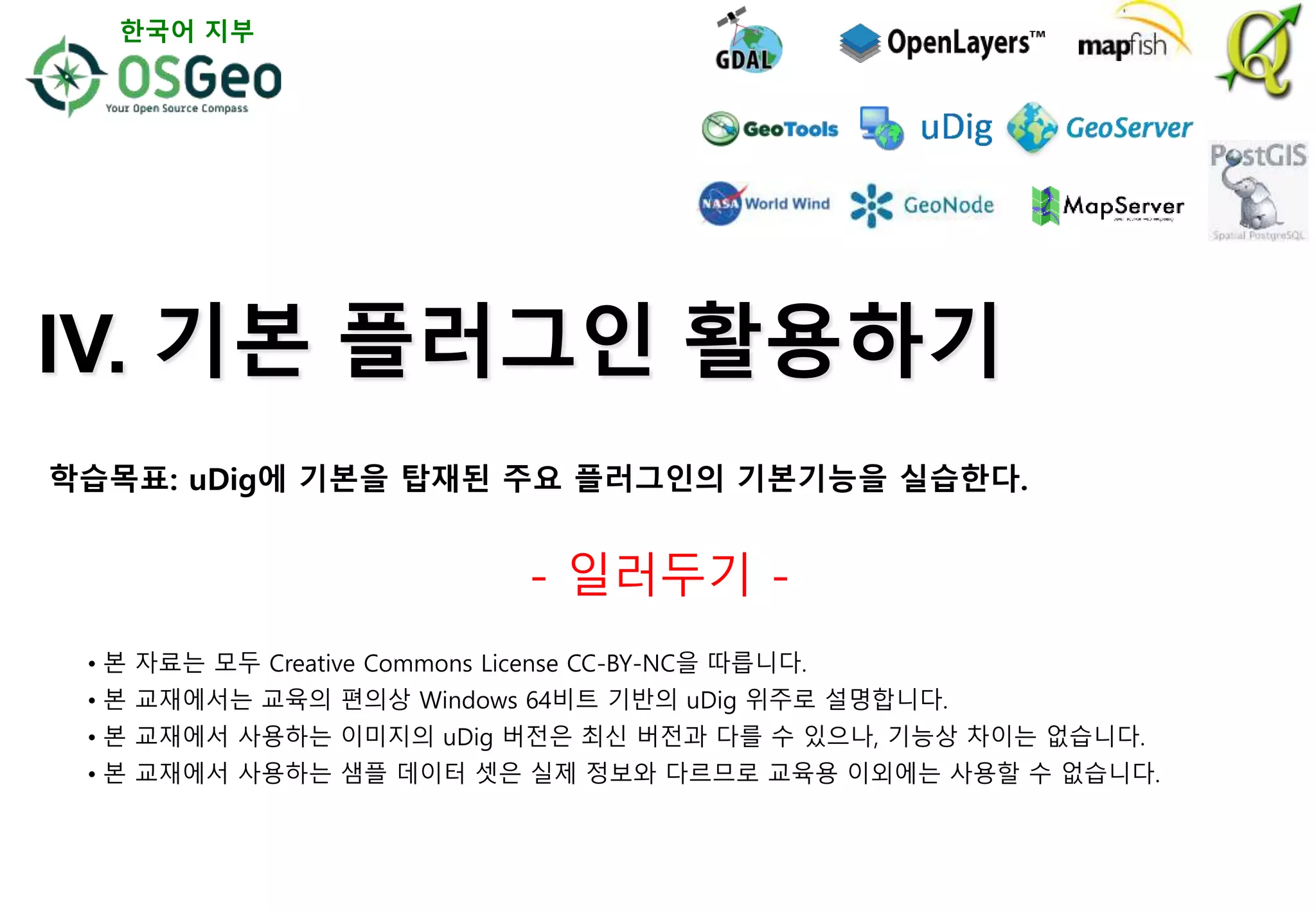 IV. 기본 플러그인 활용하기
- 일러두기 -
• 본 자료는 모두 Creative Commons License CC-BY-NC을 따릅니다.
• 본 교재에서는 교육의 편의상 Windows 64비트 기반의 uDig 위주로 설명합니다.
• 본 교재에서 사용하는 이미지의 uDig 버전은 최신 버전과 다를 수 있으나, 기능상 차이는 없습니다.
• 본 교재에서 사용하는 샘플 데이터 셋은 실제 정보와 다르므로 교육용 이외에는 사용할 수 없습니다.
한국어 지부
학습목표: uDig에 기본을 탑재된 주요 플러그인의 기본기능을 실습한다.
 
