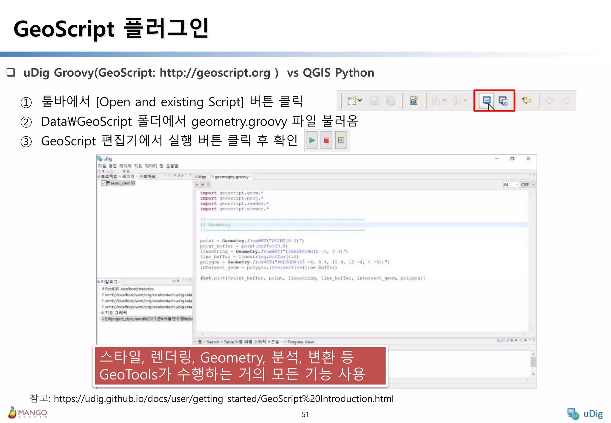 51
 uDig Groovy(GeoScript: http://geoscript.org ) vs QGIS Python
GeoScript 플러그인
① 툴바에서 [Open and existing Script] 버튼 클릭
② DataGeoScript 폴더에서 geometry.groovy 파일 불러옴
③ GeoScript 편집기에서 실행 버튼 클릭 후 확인
스타일, 렌더링, Geometry, 분석, 변환 등
GeoTools가 수행하는 거의 모든 기능 사용
참고: https://udig.github.io/docs/user/getting_started/GeoScript%20Introduction.html
 