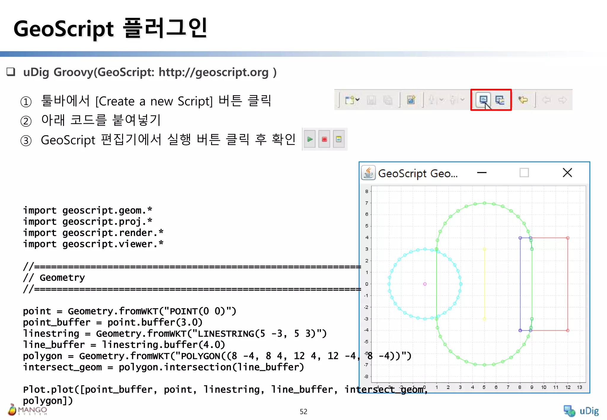52
 uDig Groovy(GeoScript: http://geoscript.org )
GeoScript 플러그인
① 툴바에서 [Create a new Script] 버튼 클릭
② 아래 코드를 붙여넣기
③ GeoScript 편집기에서 실행 버튼 클릭 후 확인
import geoscript.geom.*
import geoscript.proj.*
import geoscript.render.*
import geoscript.viewer.*
//==========================================================
// Geometry
//==========================================================
point = Geometry.fromWKT("POINT(0 0)")
point_buffer = point.buffer(3.0)
linestring = Geometry.fromWKT("LINESTRING(5 -3, 5 3)")
line_buffer = linestring.buffer(4.0)
polygon = Geometry.fromWKT("POLYGON((8 -4, 8 4, 12 4, 12 -4, 8 -4))")
intersect_geom = polygon.intersection(line_buffer)
Plot.plot([point_buffer, point, linestring, line_buffer, intersect_geom,
polygon])
 
