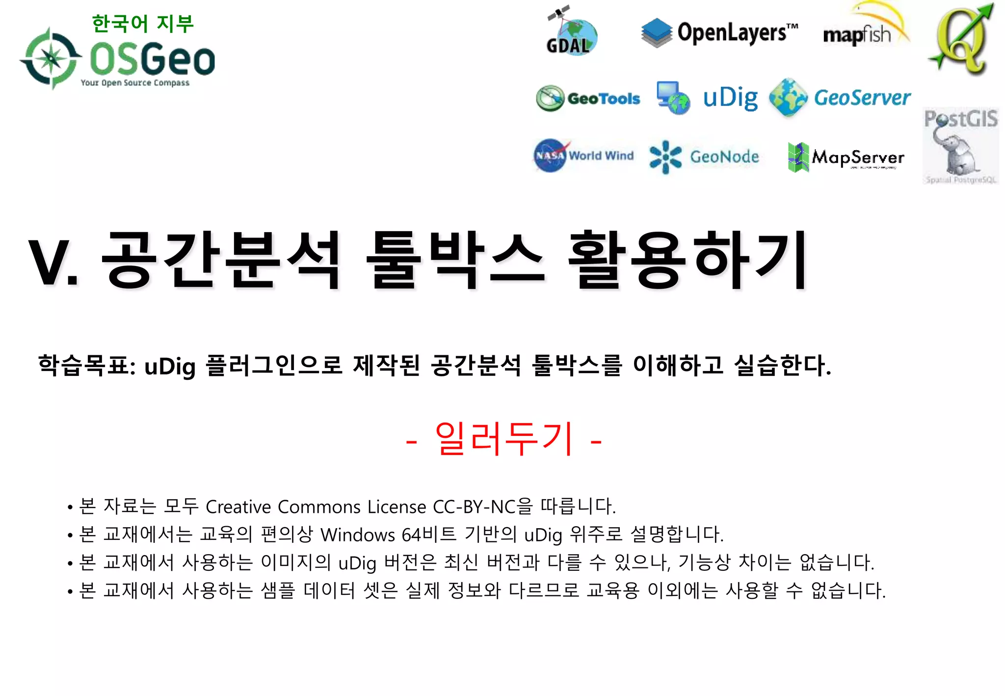 V. 공간분석 툴박스 활용하기
- 일러두기 -
• 본 자료는 모두 Creative Commons License CC-BY-NC을 따릅니다.
• 본 교재에서는 교육의 편의상 Windows 64비트 기반의 uDig 위주로 설명합니다.
• 본 교재에서 사용하는 이미지의 uDig 버전은 최신 버전과 다를 수 있으나, 기능상 차이는 없습니다.
• 본 교재에서 사용하는 샘플 데이터 셋은 실제 정보와 다르므로 교육용 이외에는 사용할 수 없습니다.
한국어 지부
학습목표: uDig 플러그인으로 제작된 공간분석 툴박스를 이해하고 실습한다.
 