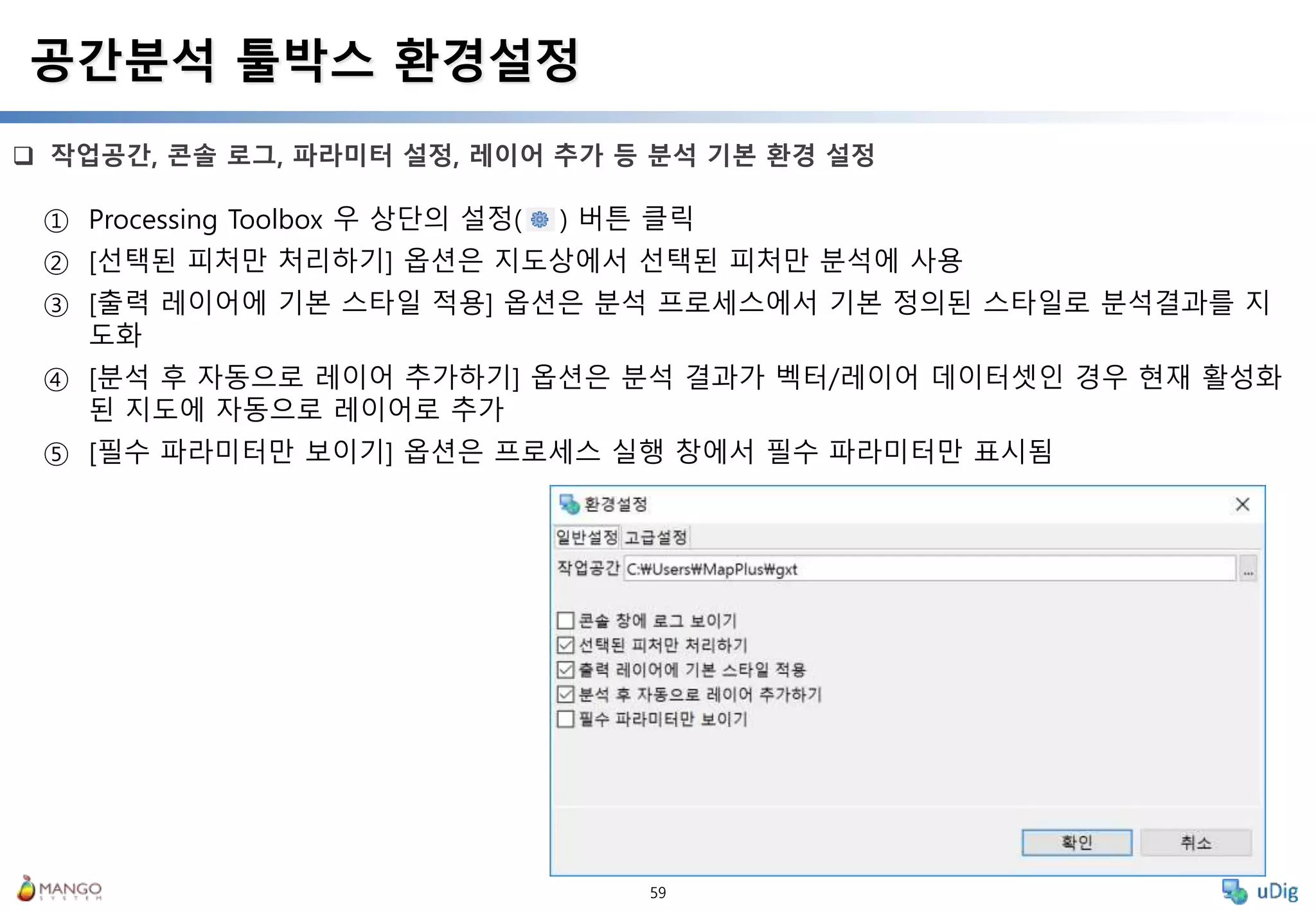 59
 작업공간, 콘솔 로그, 파라미터 설정, 레이어 추가 등 분석 기본 환경 설정
공간분석 툴박스 환경설정
① Processing Toolbox 우 상단의 설정( ) 버튼 클릭
② [선택된 피처만 처리하기] 옵션은 지도상에서 선택된 피처만 분석에 사용
③ [출력 레이어에 기본 스타일 적용] 옵션은 분석 프로세스에서 기본 정의된 스타일로 분석결과를 지
도화
④ [분석 후 자동으로 레이어 추가하기] 옵션은 분석 결과가 벡터/레이어 데이터셋인 경우 현재 활성화
된 지도에 자동으로 레이어로 추가
⑤ [필수 파라미터만 보이기] 옵션은 프로세스 실행 창에서 필수 파라미터만 표시됨
 