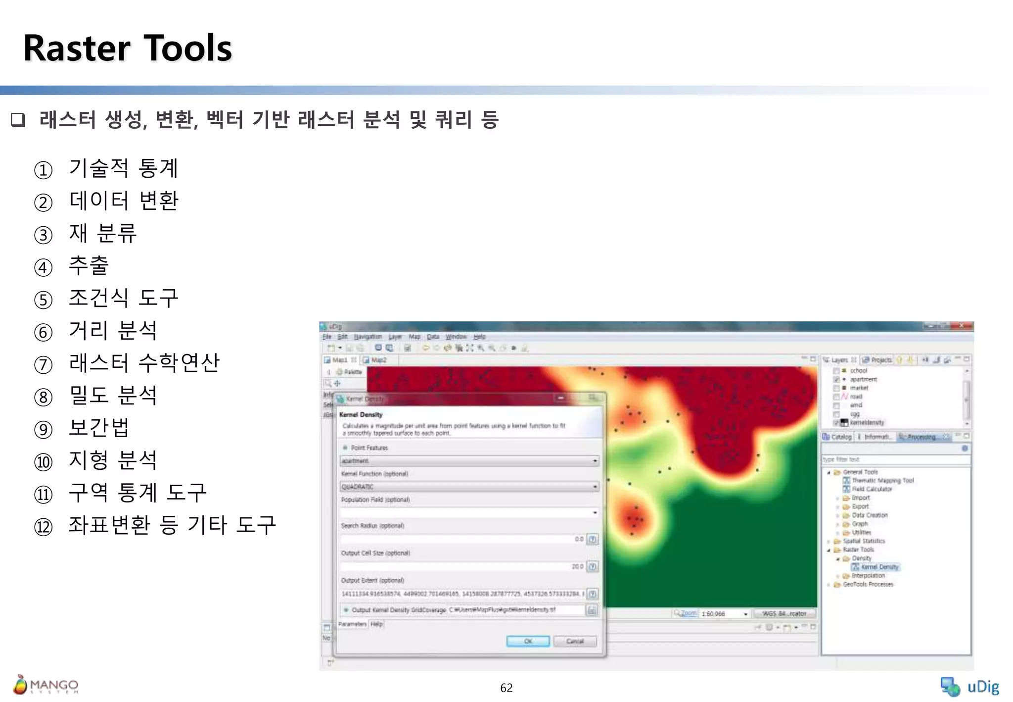 62
 래스터 생성, 변환, 벡터 기반 래스터 분석 및 쿼리 등
Raster Tools
① 기술적 통계
② 데이터 변환
③ 재 분류
④ 추출
⑤ 조건식 도구
⑥ 거리 분석
⑦ 래스터 수학연산
⑧ 밀도 분석
⑨ 보간법
⑩ 지형 분석
⑪ 구역 통계 도구
⑫ 좌표변환 등 기타 도구
 