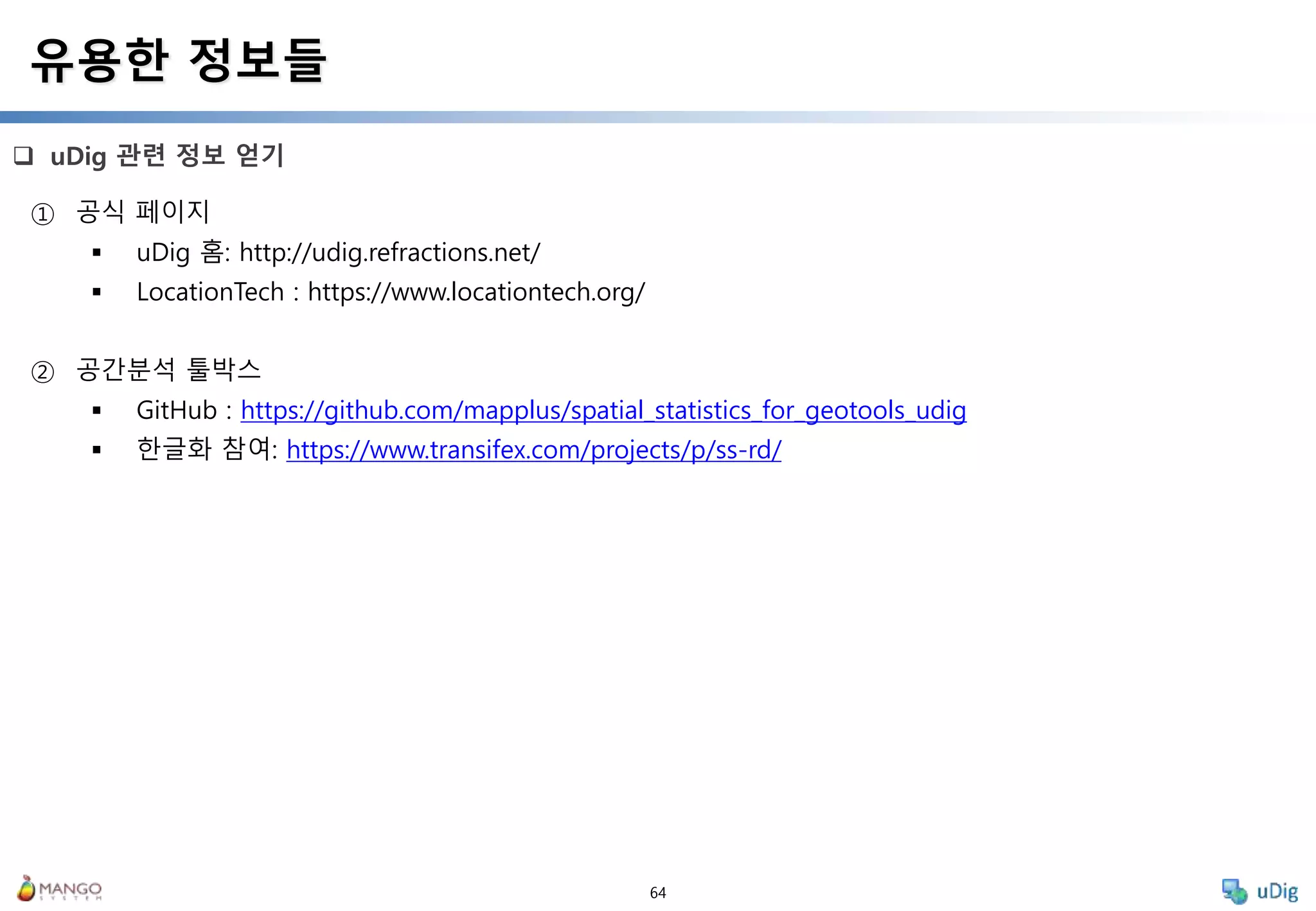 64
 uDig 관련 정보 얻기
유용한 정보들
① 공식 페이지
 uDig 홈: http://udig.refractions.net/
 LocationTech : https://www.locationtech.org/
② 공간분석 툴박스
 GitHub : https://github.com/mapplus/spatial_statistics_for_geotools_udig
 한글화 참여: https://www.transifex.com/projects/p/ss-rd/
 