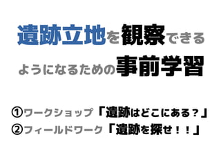 遺跡立地を観察できる
ようになるための事前学習
①ワークショップ「遺跡はどこにある？」
②フィールドワーク「遺跡を探せ！！」
 