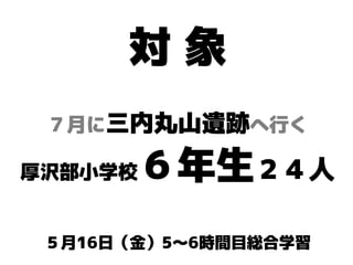 対 象
厚沢部小学校６年生２４人
７月に三内丸山遺跡へ行く
５月16日（金）5〜6時間目総合学習
 