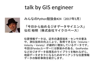 talk by GIS engineer
みんなのPython勉強会#24（2017年5月）
「今日から始めるジオデータサイエンス」
仙石 裕明（株式会社マイクロベース）
位置情報データは、近年の通信端末・センサの普及
や、測位技術の向上により、取得できる3V（Volume・
Velocity・Variety）が劇的に増加しているデータです。
今回はPandasユーザーには馴染みのある、GeoPandas
などのジオデータ処理系のライブラリを触れながら、
地図データオタクになるためのマニアックな位置情報
データの解析事例を紹介します。
 