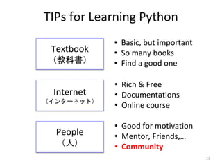 TIPs for Learning Python
Textbook
（教科書）
Internet
（インターネット）
People
（人）
23
• Basic, but important
• So many books
• Find a good one
• Rich & Free
• Documentations
• Online course
• Good for motivation
• Mentor, Friends,…
• Community
 