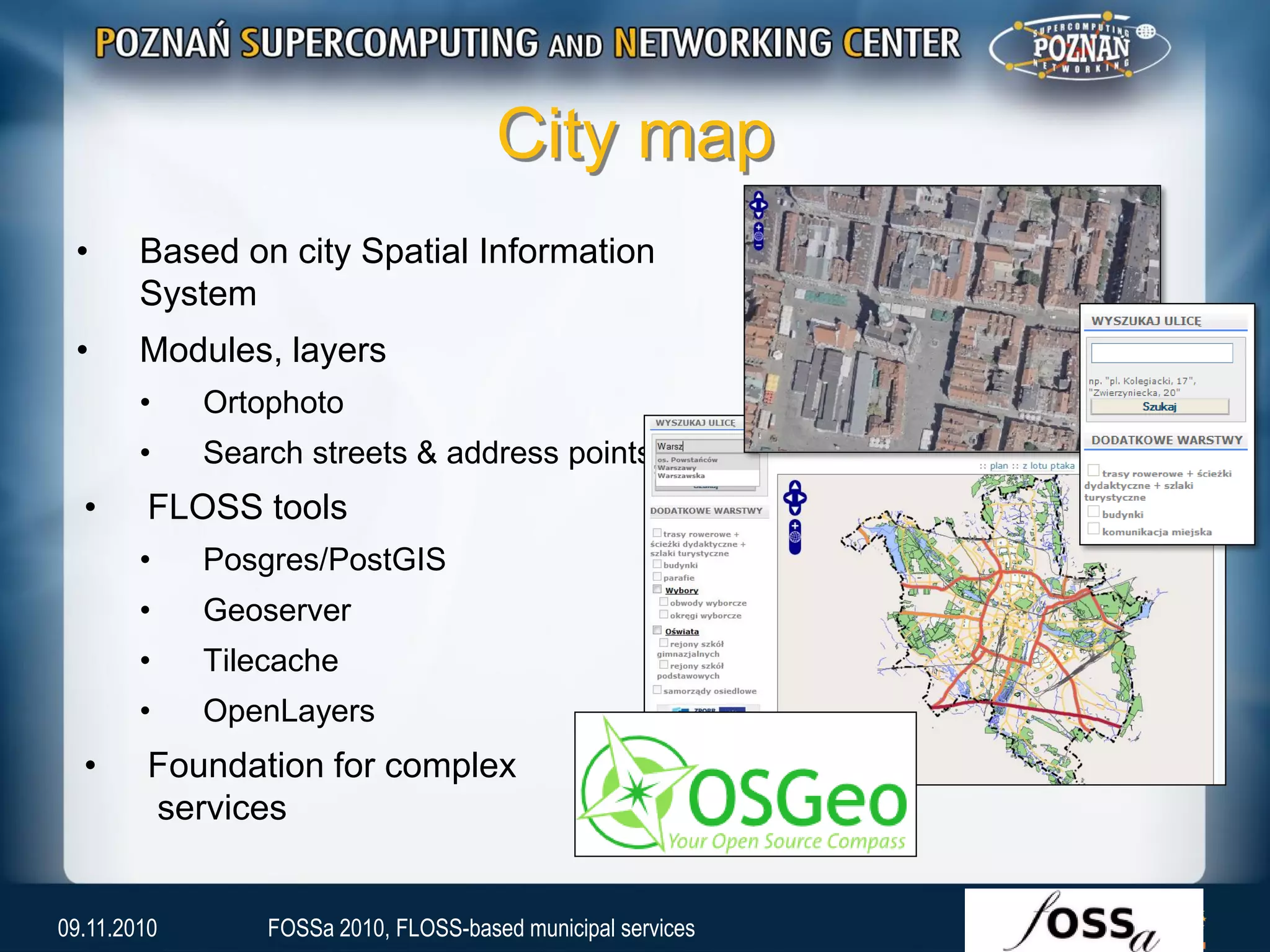 City map
• Based on city Spatial Information
System
• Modules, layers
• Ortophoto
• Search streets & address points
• FLOSS tools
• Posgres/PostGIS
• Geoserver
• Tilecache
• OpenLayers
• Foundation for complex
services
09.11.2010 FOSSa 2010, FLOSS-based municipal services
 
