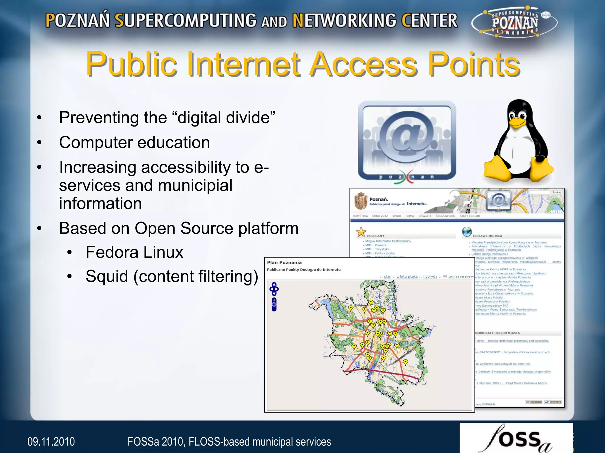 Public Internet Access Points
• Preventing the “digital divide”
• Computer education
• Increasing accessibility to e-
services and municipial
information
• Based on Open Source platform
• Fedora Linux
• Squid (content filtering)
09.11.2010 FOSSa 2010, FLOSS-based municipal services
 