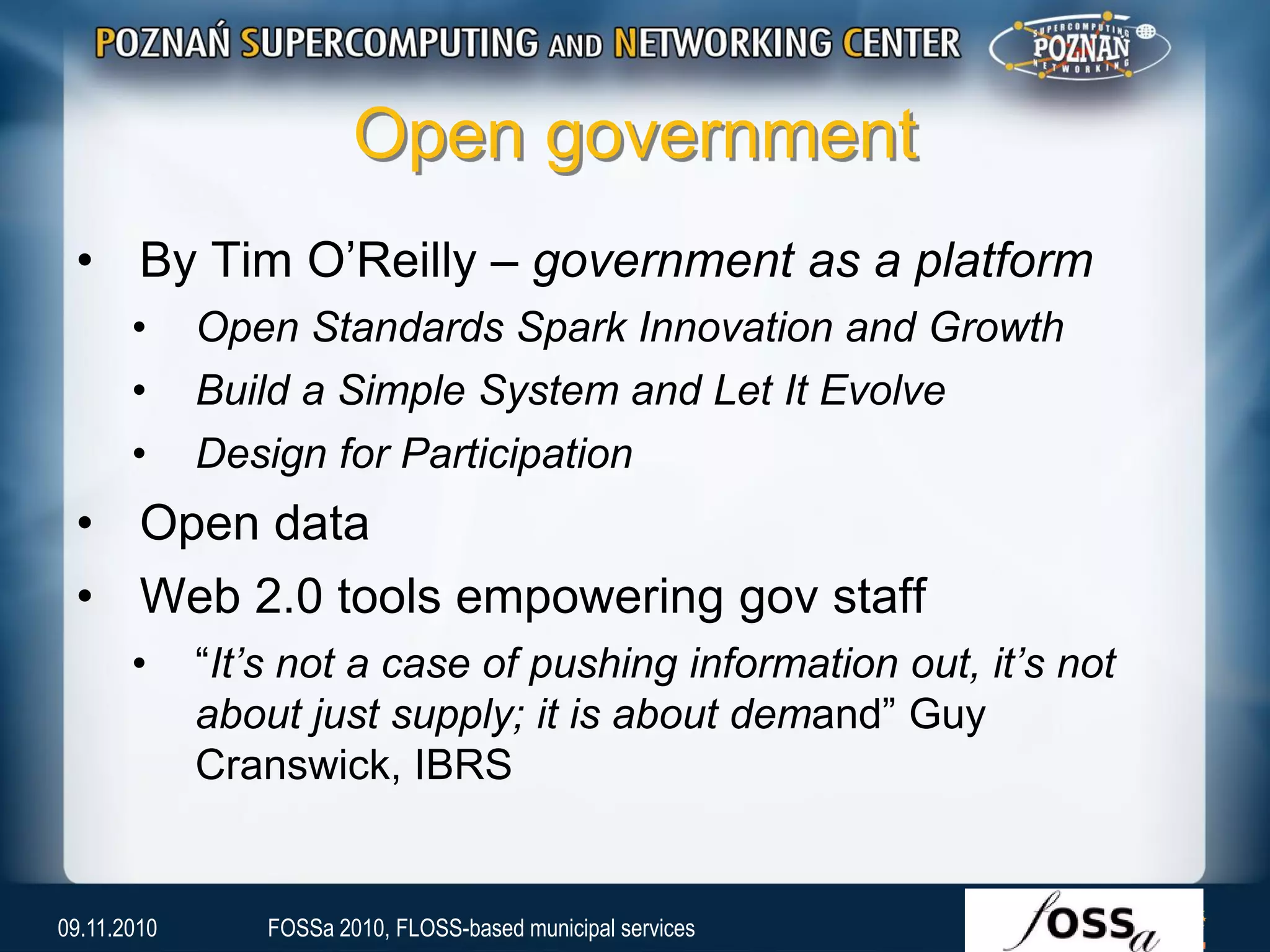 Open government
• By Tim O’Reilly – government as a platform
• Open Standards Spark Innovation and Growth
• Build a Simple System and Let It Evolve
• Design for Participation
• Open data
• Web 2.0 tools empowering gov staff
• “It’s not a case of pushing information out, it’s not
about just supply; it is about demand” Guy
Cranswick, IBRS
09.11.2010 FOSSa 2010, FLOSS-based municipal services
 
