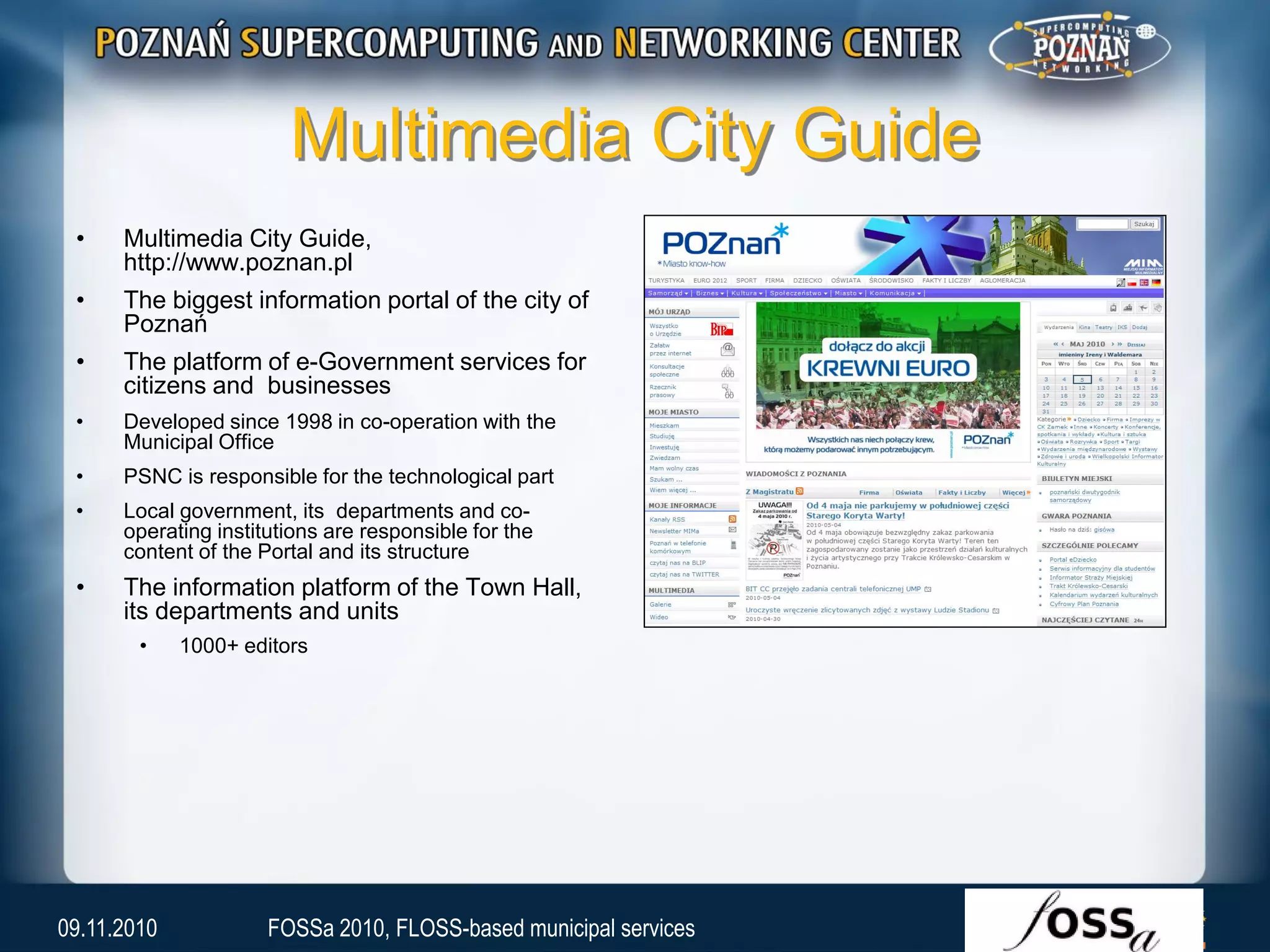 Multimedia City Guide
• Multimedia City Guide,
http://www.poznan.pl
• The biggest information portal of the city of
Poznań
• The platform of e-Government services for
citizens and businesses
• Developed since 1998 in co-operation with the
Municipal Office
• PSNC is responsible for the technological part
• Local government, its departments and co-
operating institutions are responsible for the
content of the Portal and its structure
• The information platform of the Town Hall,
its departments and units
• 1000+ editors
09.11.2010 FOSSa 2010, FLOSS-based municipal services
 