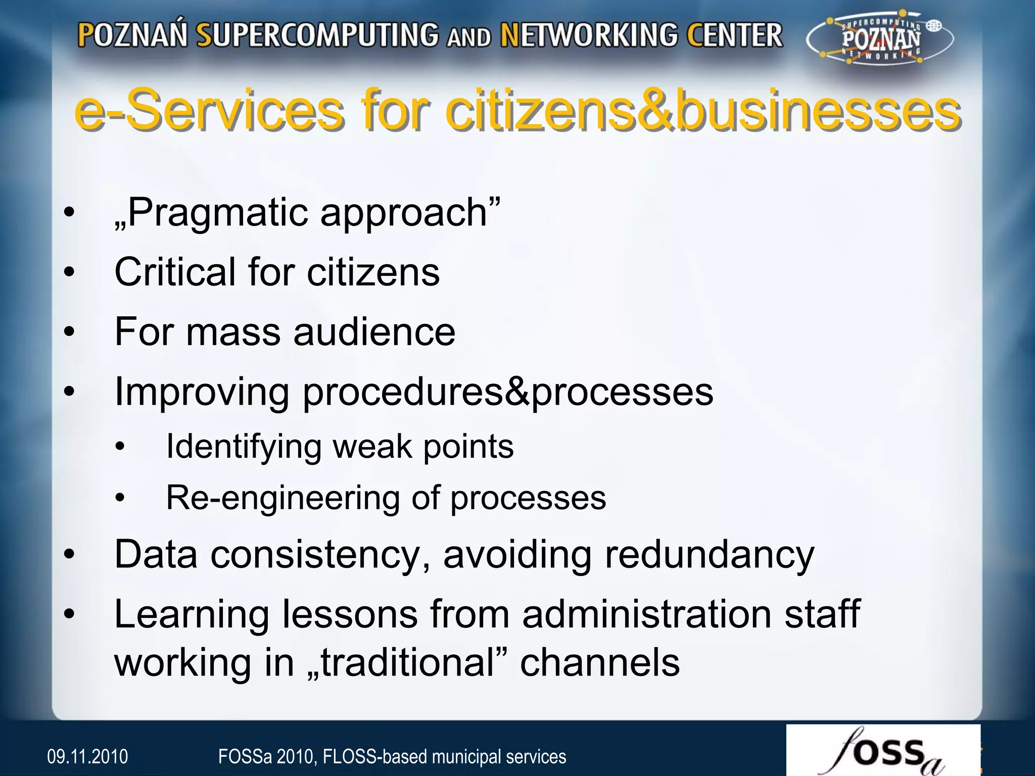 e-Services for citizens&businesses
• „Pragmatic approach”
• Critical for citizens
• For mass audience
• Improving procedures&processes
• Identifying weak points
• Re-engineering of processes
• Data consistency, avoiding redundancy
• Learning lessons from administration staff
working in „traditional” channels
09.11.2010 FOSSa 2010, FLOSS-based municipal services
 