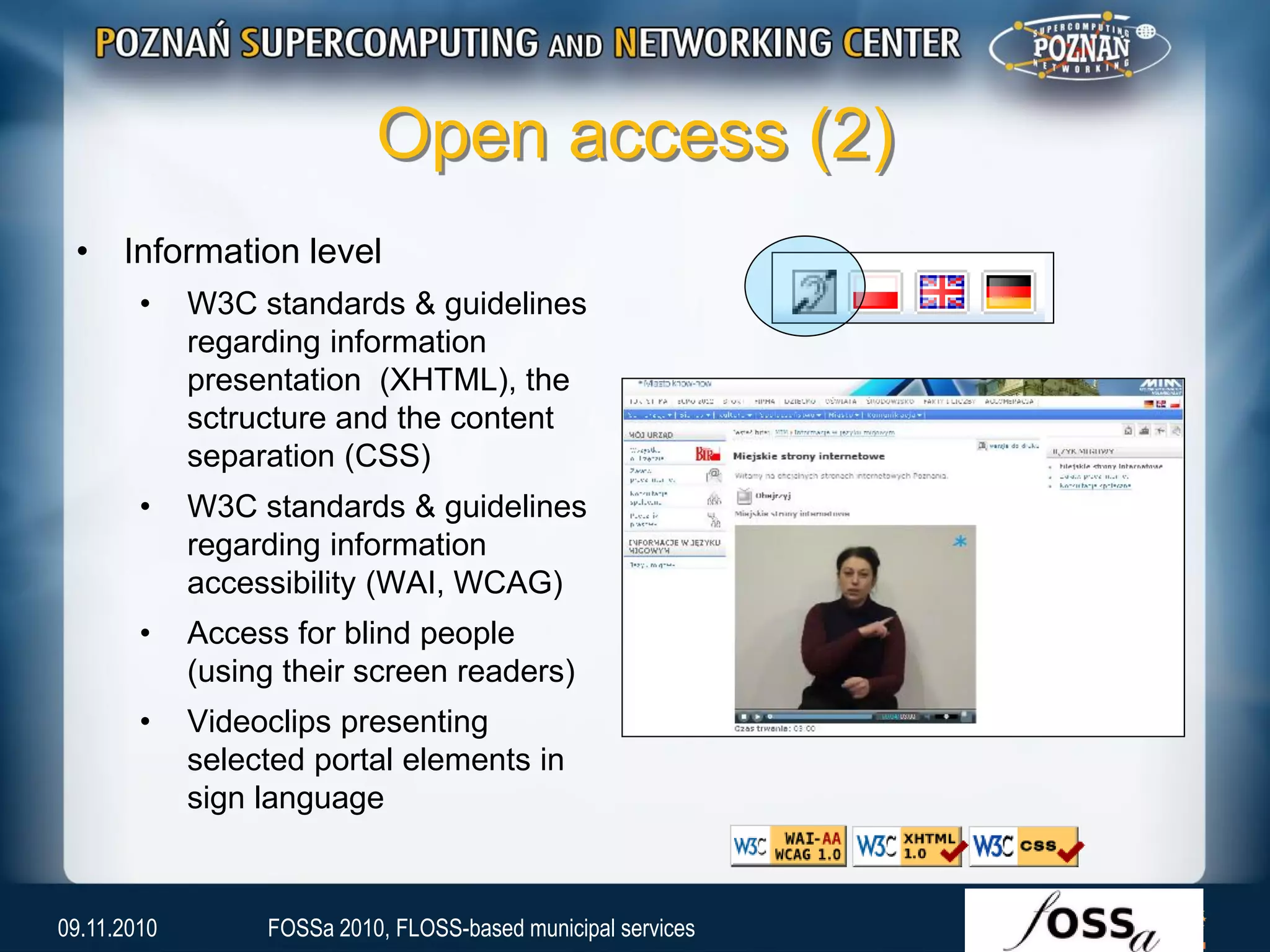 Open access (2)
• Information level
• W3C standards & guidelines
regarding information
presentation (XHTML), the
sctructure and the content
separation (CSS)
• W3C standards & guidelines
regarding information
accessibility (WAI, WCAG)
• Access for blind people
(using their screen readers)
• Videoclips presenting
selected portal elements in
sign language
09.11.2010 FOSSa 2010, FLOSS-based municipal services
 