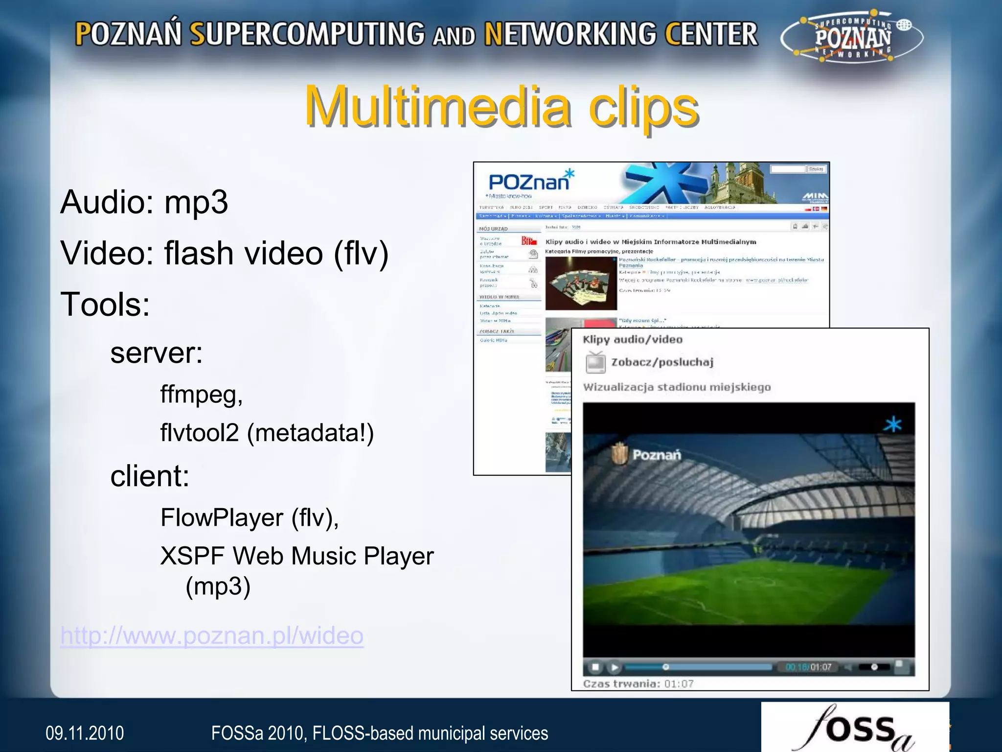 Multimedia clips
Audio: mp3
Video: flash video (flv)
Tools:
server:
ffmpeg,
flvtool2 (metadata!)
client:
FlowPlayer (flv),
XSPF Web Music Player
(mp3)
http://www.poznan.pl/wideo
09.11.2010 FOSSa 2010, FLOSS-based municipal services
 