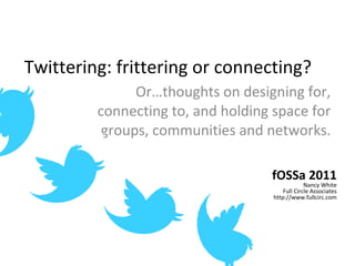 Twittering: frittering or connecting? Or…thoughts on designing for, connecting to, and holding space for groups, communities and networks. fOSSa 2011 Nancy White Full Circle Associates http://www.fullcirc.com 