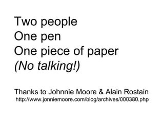Two people One pen One piece of paper (No talking!) Thanks to Johnnie Moore & Alain Rostain http://www.jonniemoore.com/blog/archives/000380.php 
