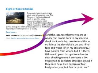 “ And the Japanese themselves are so wonderful. I come back to my shack to check on it each day, now to send this e-mail since the electricity is on, and I find food and water left in my entranceway. I have no idea from whom, but it is there. Old men in green hats go from door to door checking to see if everyone is OK. People talk to complete strangers asking if they need help. I see no signs of fear. Resignation, yes, but fear or panic, no.” 
