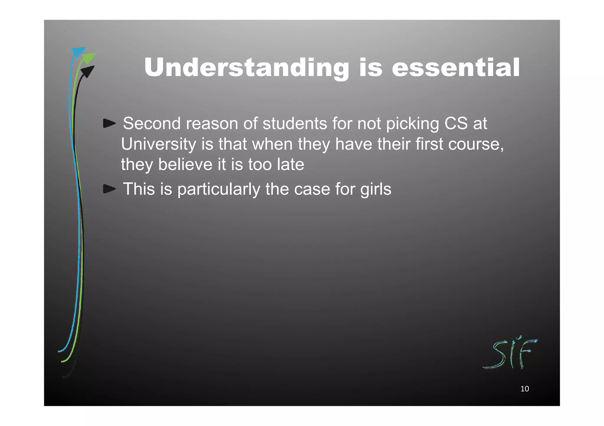 Understanding is essential

Second reason of students for not picking CS at
University is that when they have their first course,
they believe it is too late
This is particularly the case for girls




                                                        10
 