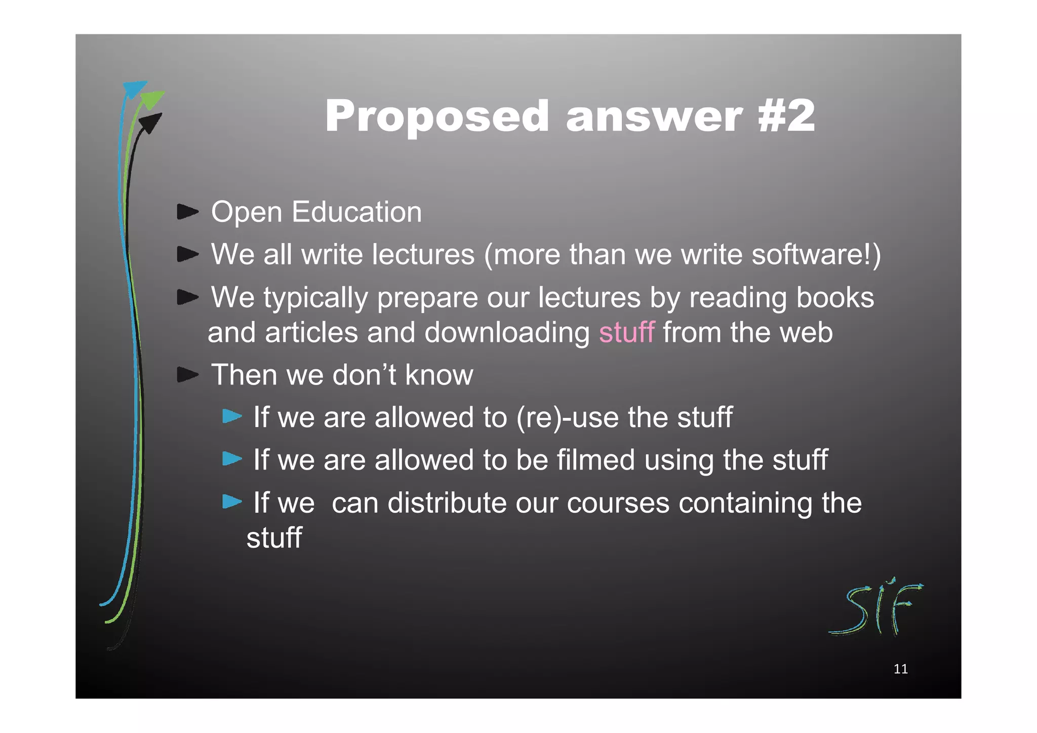 Proposed answer #2

Open Education
We all write lectures (more than we write software!)
We typically prepare our lectures by reading books
and articles and downloading stuff from the web
Then we don’t know
   If we are allowed to (re)-use the stuff
   If we are allowed to be filmed using the stuff
   If we can distribute our courses containing the
  stuff



                                                       11
 