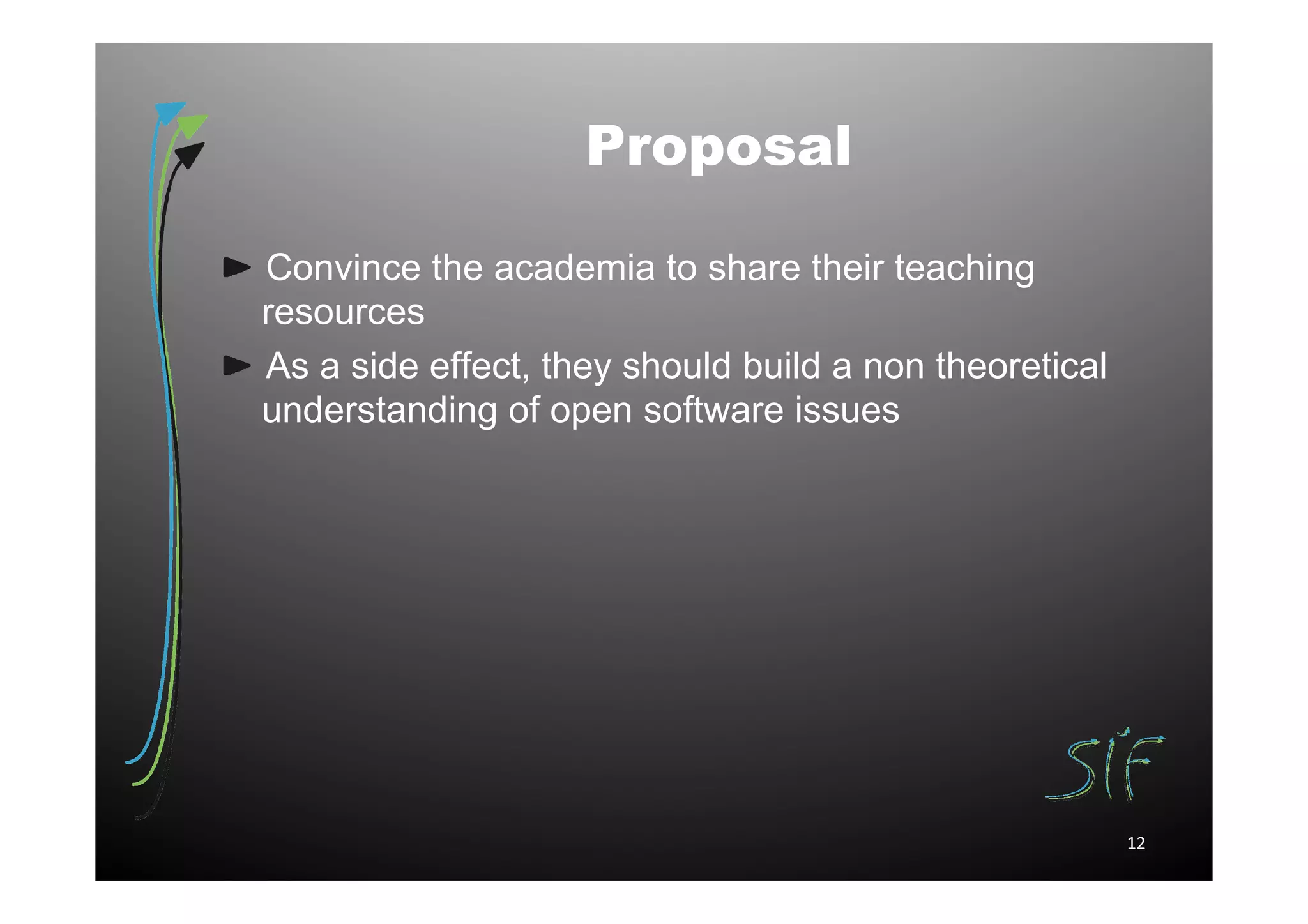 Proposal

Convince the academia to share their teaching
resources
As a side effect, they should build a non theoretical
understanding of open software issues




                                                        12
 