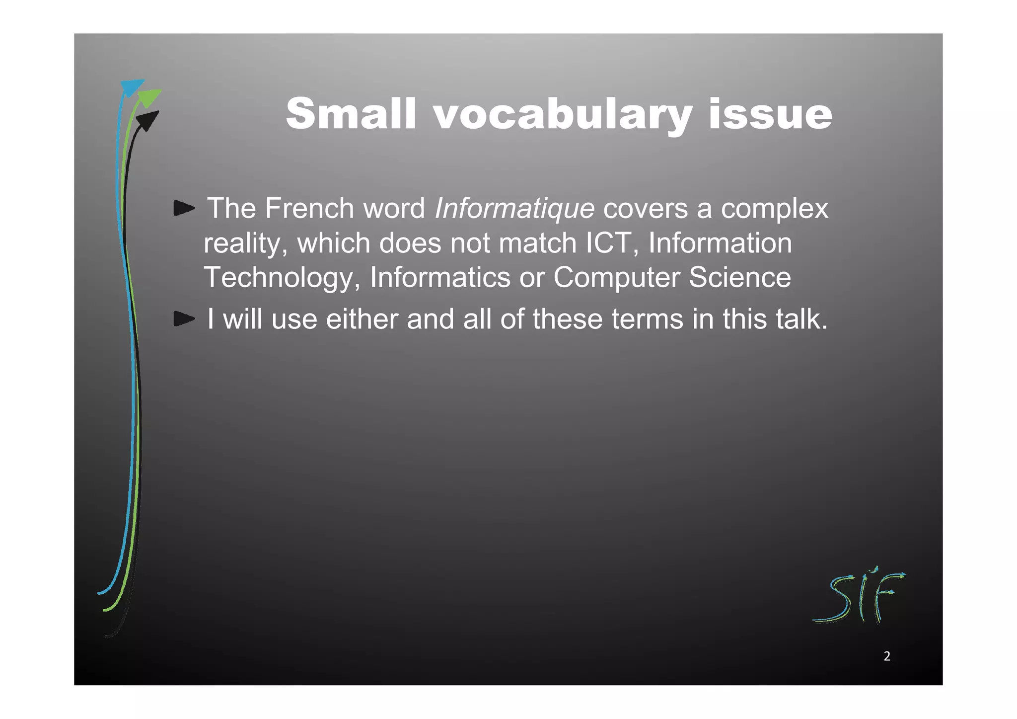 Small vocabulary issue

The French word Informatique covers a complex
reality, which does not match ICT, Information
Technology, Informatics or Computer Science
I will use either and all of these terms in this talk.




                                                         2
 