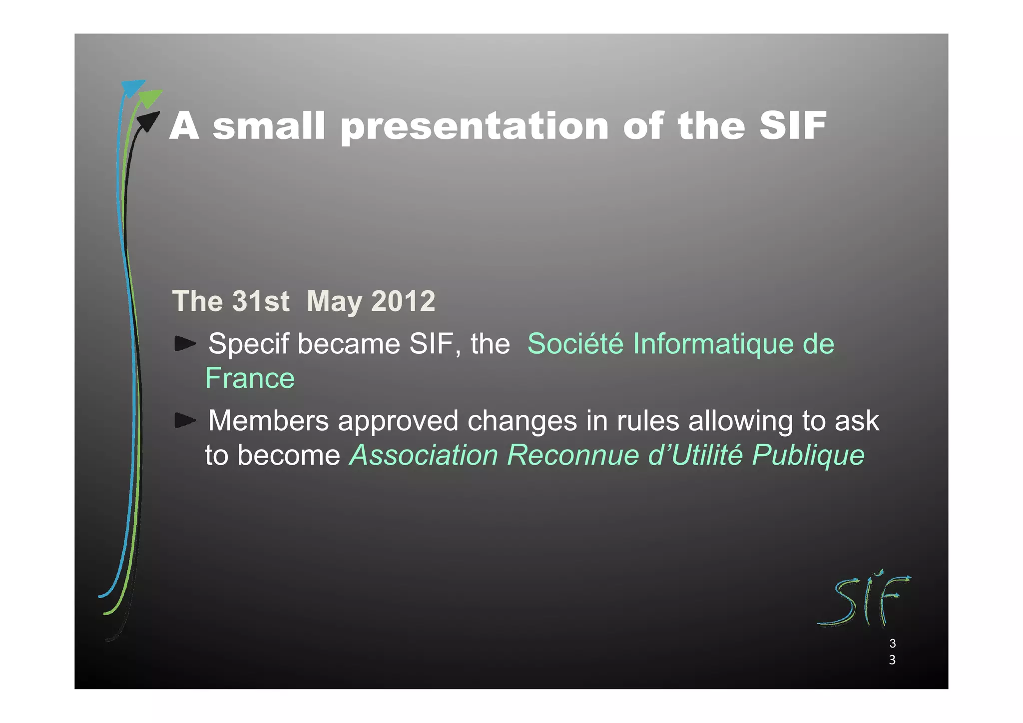 A small presentation of the SIF



The 31st May 2012
  Specif became SIF, the Société Informatique de
  France
  Members approved changes in rules allowing to ask
  to become Association Reconnue d’Utilité Publique




                                                      3
                                                      3
 