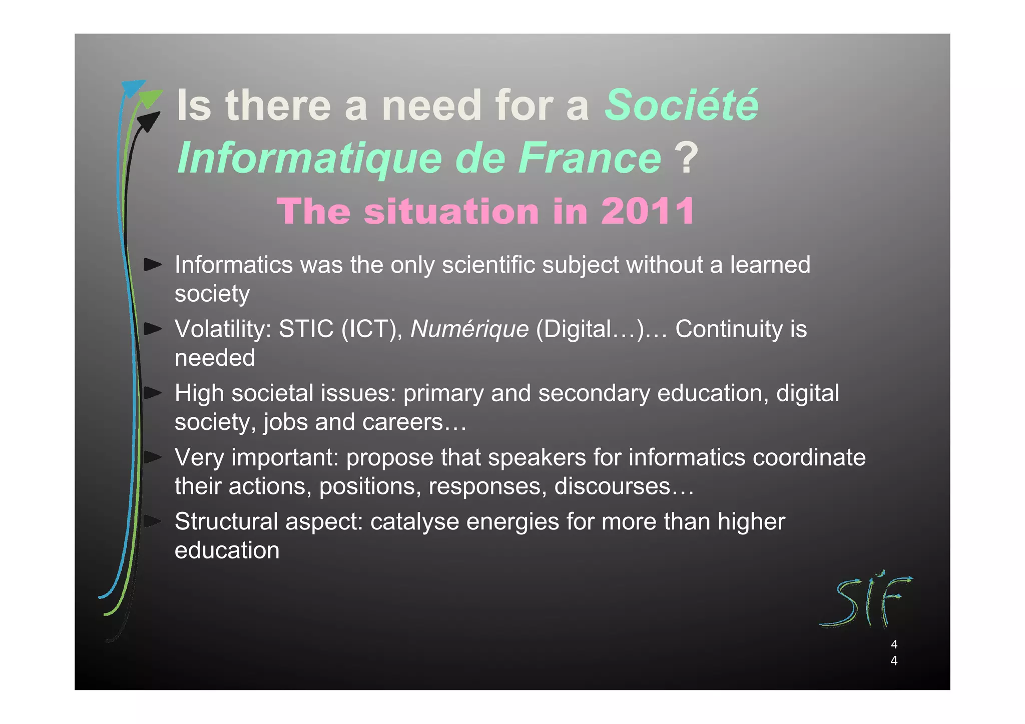 Is there a need for a Société
Informatique de France ?
         The situation in 2011
Informatics was the only scientific subject without a learned
society
Volatility: STIC (ICT), Numérique (Digital…)… Continuity is
needed
High societal issues: primary and secondary education, digital
society, jobs and careers…
Very important: propose that speakers for informatics coordinate
their actions, positions, responses, discourses…
Structural aspect: catalyse energies for more than higher
education


                                                                   4
                                                                   4
 