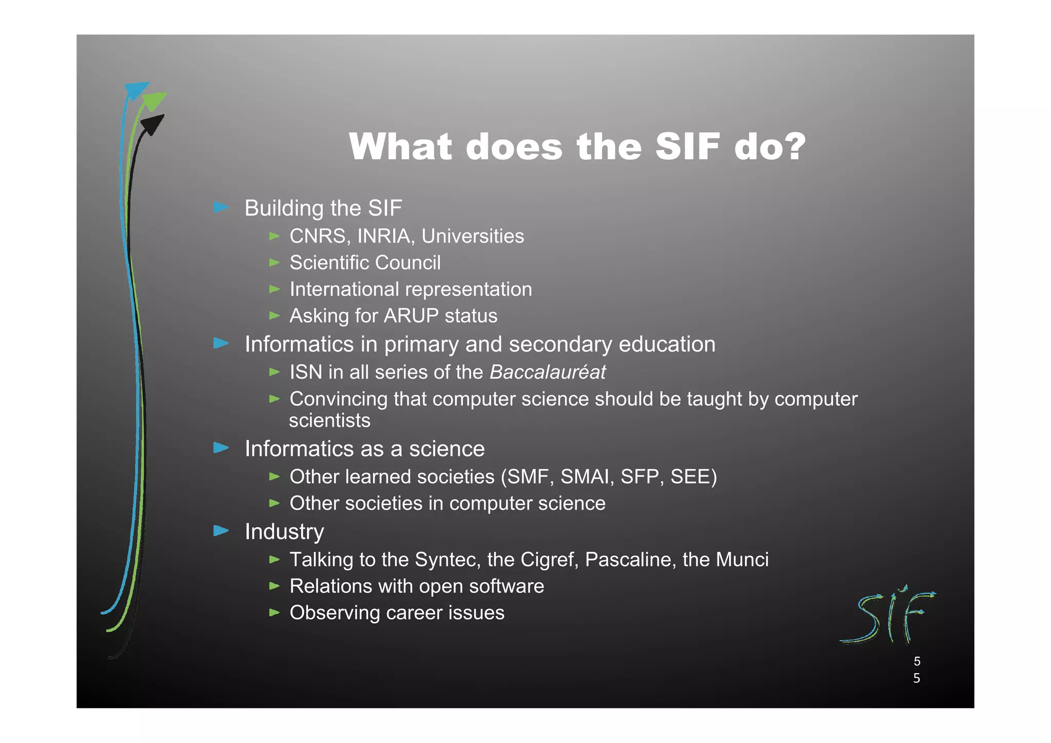 What does the SIF do?
Building the SIF
    CNRS, INRIA, Universities
    Scientific Council
    International representation
    Asking for ARUP status
Informatics in primary and secondary education
    ISN in all series of the Baccalauréat
    Convincing that computer science should be taught by computer
    scientists
Informatics as a science
    Other learned societies (SMF, SMAI, SFP, SEE)
    Other societies in computer science
Industry
    Talking to the Syntec, the Cigref, Pascaline, the Munci
    Relations with open software
    Observing career issues

                                                                    5
                                                                    5
 