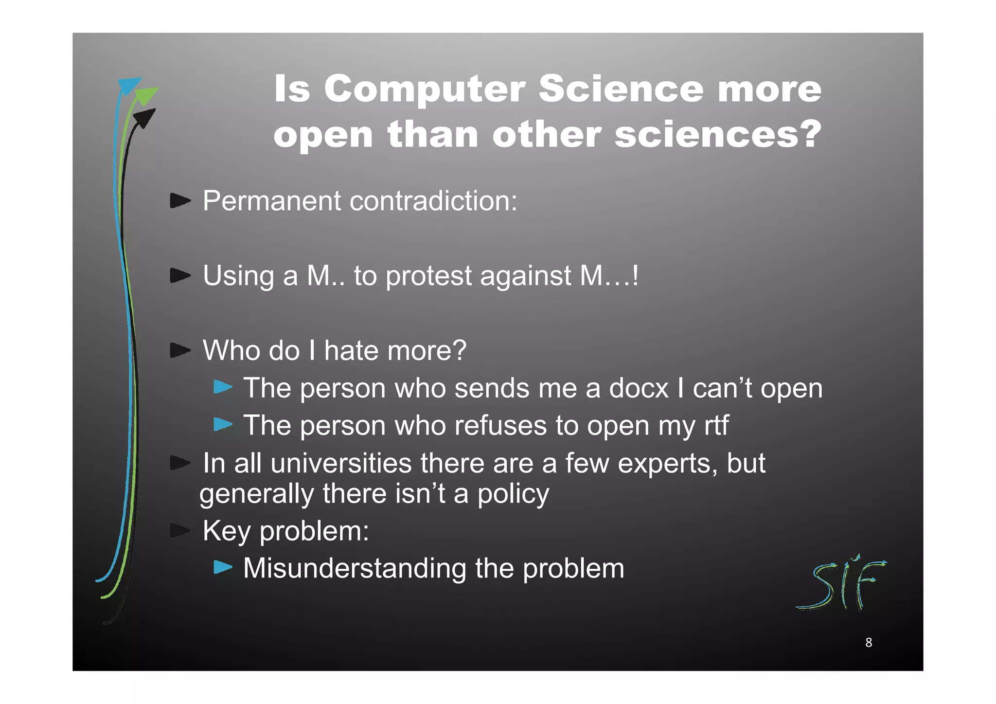 Is Computer Science more
     open than other sciences?
Permanent contradiction:

Using a M.. to protest against M…!

Who do I hate more?
    The person who sends me a docx I can’t open
    The person who refuses to open my rtf
In all universities there are a few experts, but
generally there isn’t a policy
Key problem:
    Misunderstanding the problem

                                                   8
 