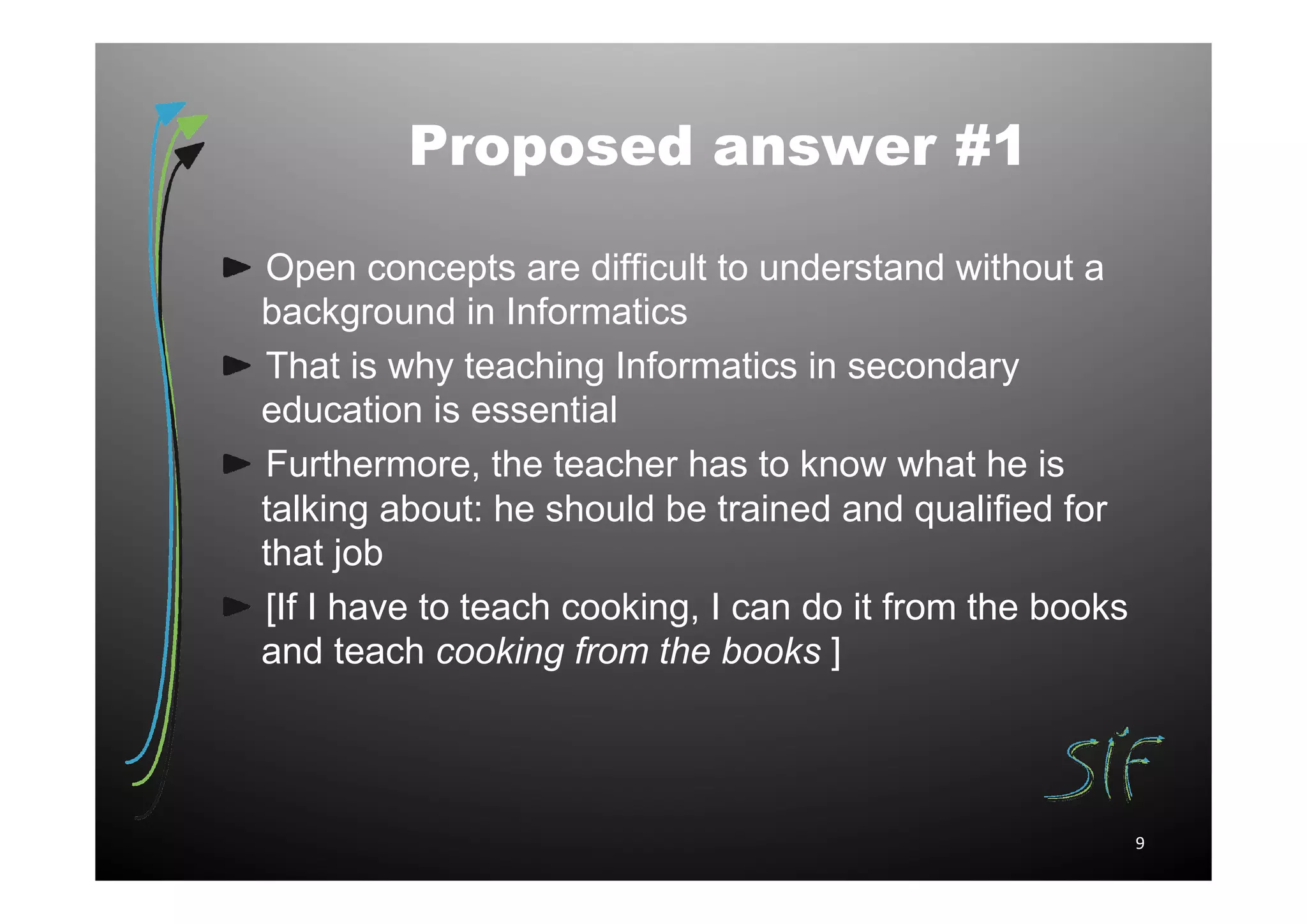 Proposed answer #1

Open concepts are difficult to understand without a
background in Informatics
That is why teaching Informatics in secondary
education is essential
Furthermore, the teacher has to know what he is
talking about: he should be trained and qualified for
that job
[If I have to teach cooking, I can do it from the books
and teach cooking from the books ]



                                                          9
 