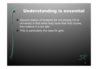 Understanding is essential

Second reason of students for not picking CS at
University is that when they have their first course,
they believe it is too late
This is particularly the case for girls




                                                        10
 
