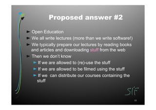 Proposed answer #2

Open Education
We all write lectures (more than we write software!)
We typically prepare our lectures by reading books
and articles and downloading stuff from the web
Then we don’t know
   If we are allowed to (re)-use the stuff
   If we are allowed to be filmed using the stuff
   If we can distribute our courses containing the
  stuff



                                                       11
 
