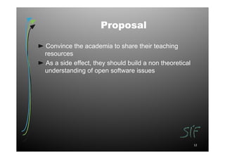 Proposal

Convince the academia to share their teaching
resources
As a side effect, they should build a non theoretical
understanding of open software issues




                                                        12
 