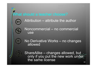 advancing formal and informal learning through the
                           worldwide sharing and use of free, open, high-quality
                           education materials organized as courses.




What should a teacher choose?
      Attribution – attribute the author

      Noncommercial – no commercial
       use

      No Derivative Works – no changes
       allowed

      ShareAlike – changes allowed, but
       only if you put the new work under
       the same license                                                       59
                                                                             13
 