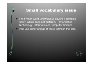 Small vocabulary issue

The French word Informatique covers a complex
reality, which does not match ICT, Information
Technology, Informatics or Computer Science
I will use either and all of these terms in this talk.




                                                         2
 